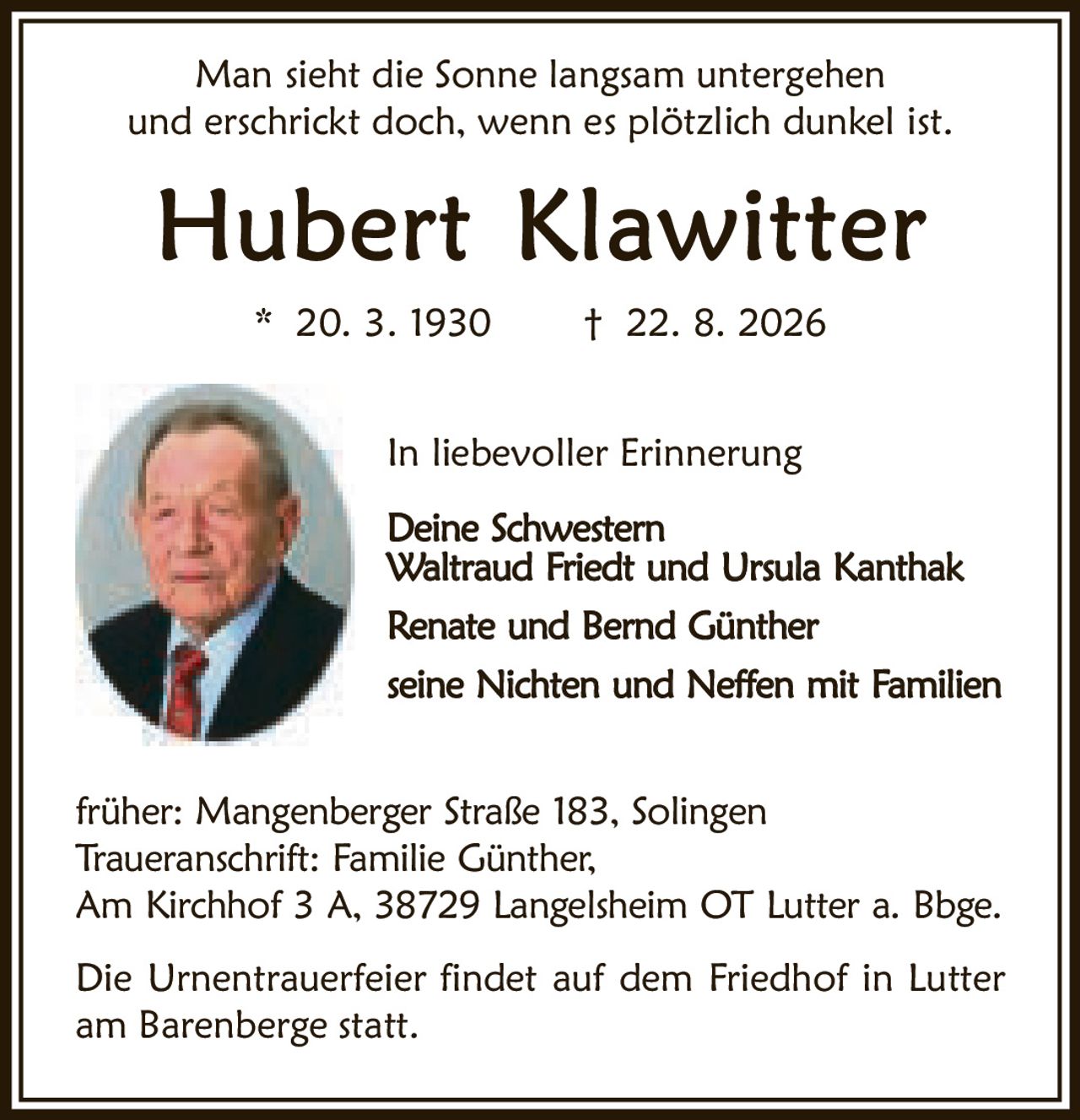 <p>Man sieht die Sonne langsam untergehen und erschrickt doch, wenn es plötzlich dunkel ist.</p>

<p><strong>Hubert Klawitter</strong><br>
* 20. 3. 1930 † 22. 8. 2026</p>

<p>In liebevoller Erinnerung</p>

<p><strong>Deine Schwestern</strong><br>
Waltraud Friedt und Ursula Kanthak</p>

<p>Renate und Bernd Günther</p>

<p>seine Nichten und Neffen mit Familien</p>

<p>früher: Mangenberger Straße 183, Solingen<br>
Traueranschrift: Familie Günther,<br>
Am Kirchhof 3 A, 38729 Langelsheim OT Lutter a. Bbge.</p>

<p>Die Urnentrauerfeier findet auf dem Friedhof in Lutter am Barenberge statt.</p>