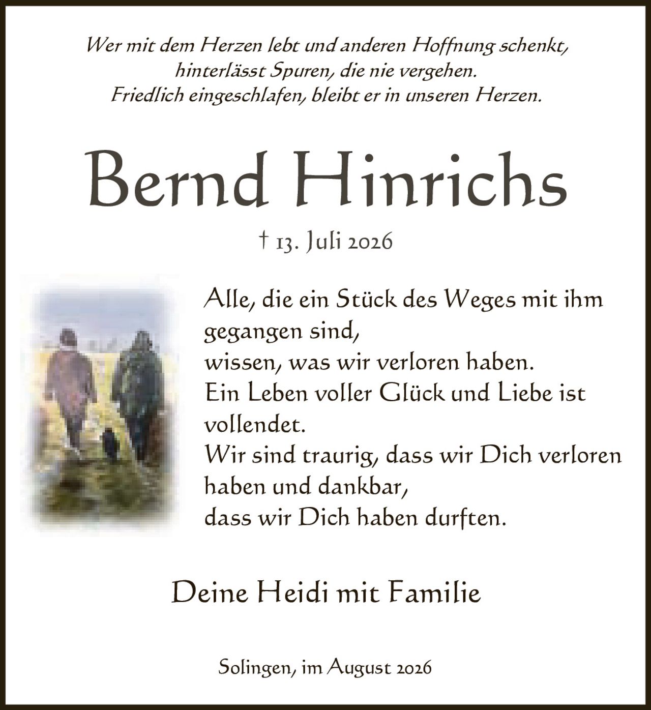 <p><i>Wer mit dem Herzen lebt und anderen Hoffnung schenkt,<br>hinterlässt Spuren, die nie vergehen.<br>Friedlich eingeschlafen, bleibt er in unseren Herzen.</i></p><p><strong>Bernd Hinrichs</strong><br>† 13. Juli 2026</p><p>Alle, die ein Stück des Weges mit ihm<br>gegangen sind,<br>wissen, was wir verloren haben.<br>Ein Leben voller Glück und Liebe ist<br>vollendet.<br>Wir sind traurig, dass wir Dich verloren<br>haben und dankbar,<br>dass wir Dich haben durften.</p><p>Deine Heidi mit Familie</p><p>Solingen, im August 2026</p>