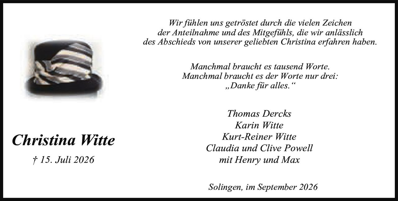<p><i>Wir fühlen uns getröstet durch die vielen Zeichen der Anteilnahme und des Mitgefühls, die wir anlässlich des Abschieds von unserer geliebten Christina erfahren haben.</i></p>

<p><i>Manchmal braucht es tausend Worte.<br>Manchmal braucht es der Worte nur drei:<br>„Danke für alles."</i></p>

<p>Thomas Dercks<br>Karin Witte<br>Kurt-Reiner Witte<br>Claudia und Clive Powell<br>mit Henry und Max</p>

<p>Solingen, im September 2026</p>