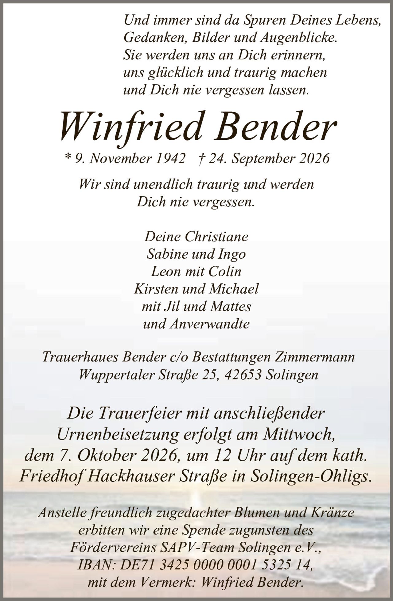 <p><i>Und immer sind da Spuren Deines Lebens,<br/>Gedanken, Bilder und Augenblicke.<br/>Sie werden uns an Dich erinnern,<br/>uns glücklich und traurig machen<br/>und Dich nie vergessen lassen.</i></p>

<p><strong>Winfried Bender</strong><br/>* 9. November 1942 † 24. September 2026</p>

<p>Wir sind unendlich traurig und werden Dich nie vergessen.</p>

<p>Deine Christiane<br/>Sabine und Ingo<br/>Leon mit Colin<br/>Kirsten und Michael<br/>mit Jil und Mattes<br/>und Anverwandte</p>

<p>Trauerhaues Bender c/o Bestattungen Zimmermann<br/>Wuppertaler Straße 25, 42653 Solingen</p>

<p>Die Trauerfeier mit anschließender Urnenbeisetzung erfolgt am Mittwoch, dem 7. Oktober 2026, um 12 Uhr auf dem kath. Friedhof Hackhauser Straße in Solingen-Ohligs.</p>

<p>Anstelle freundlich zugedachter Blumen und Kränze erbitten wir eine Spende zugunsten des Fördervereins SAPV-Team Solingen e.V., IBAN: DE71 3425 0000 0001 5325 14, mit dem Vermerk: Winfried Bender.</p>