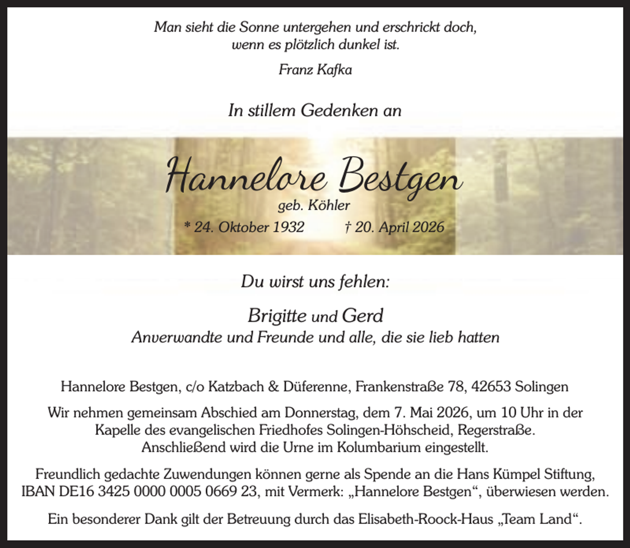 <p>Man sieht die Sonne untergehen und erschrickt doch,<br />wenn es plötzlich dunkel ist.<br />Franz Kafka</p><p>In stillem Gedenken an</p><p>Hannel e Bestgen<br />geb. Köhler</p><p>* 24. Oktober 1932</p><p>† 20. April 2026</p><p>Du wirst uns fehlen:</p><p>Brigitte und Gerd<br />Anverwandte und Freunde und alle, die sie lieb hatten<br />Hannelore Bestgen, c/o Katzbach &amp; Düferenne, Frankenstraße 78, 42653 Solingen<br />Wir nehmen gemeinsam Abschied am Donnerstag, dem 7. Mai 2026, um 10 Uhr in der<br />Kapelle des evangelischen Friedhofes Solingen-Höhscheid, Regerstraße.<br />Anschließend wird die Urne im Kolumbarium eingestellt.<br />Freundlich gedachte Zuwendungen können gerne als Spende an die Hans Kümpel Stiftung,<br />IBAN DE16 3425 05 0669 23, mit Vermerk: „Hannelore Bestgen“, überwiesen werden.<br />Ein besonderer Dank gilt der Betreuung durch das Elisabeth-Roock-Haus „Team Land“.</p>