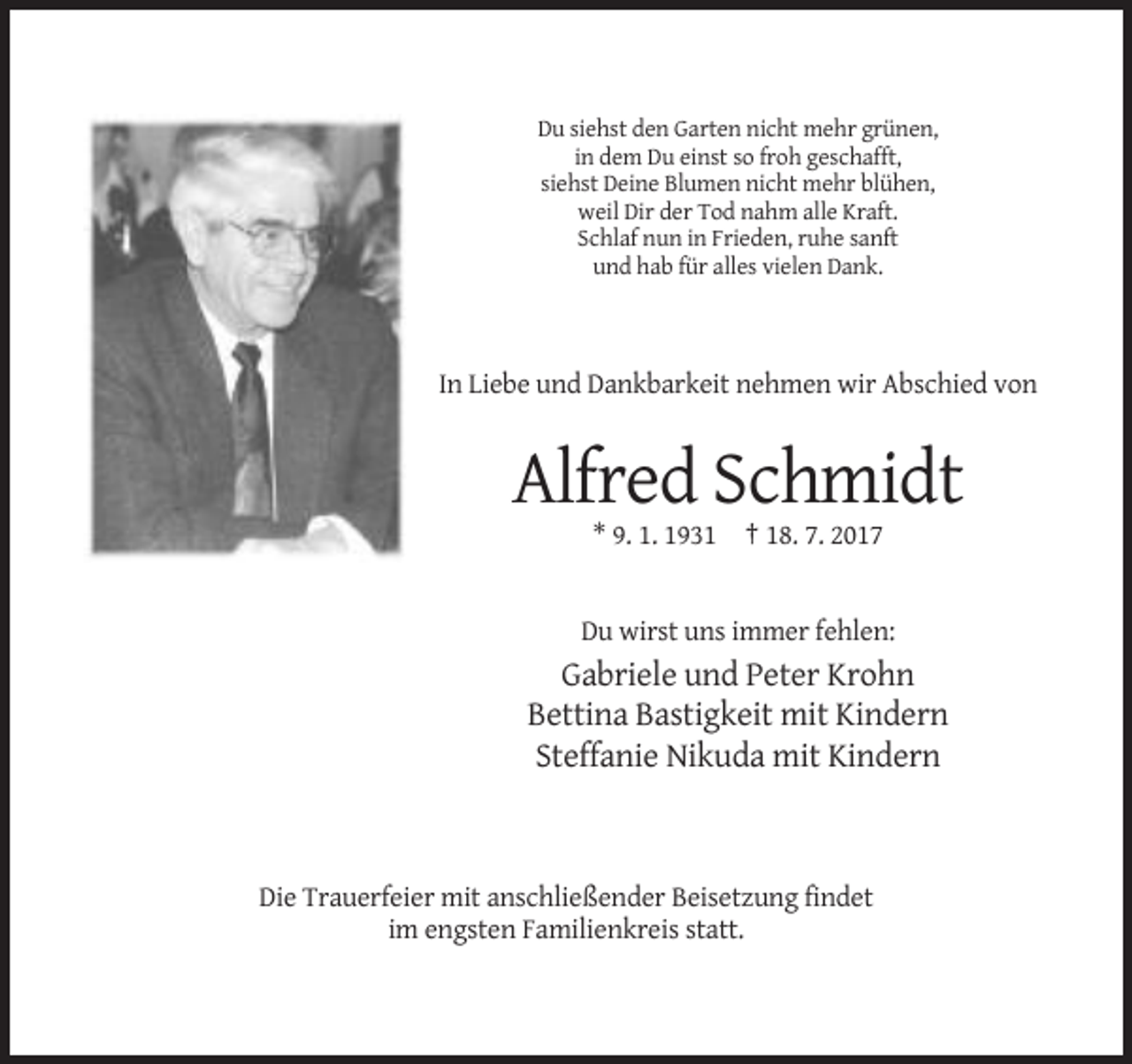 <p>Du siehst den Garten nicht mehr grünen,<br />in dem Du einst so froh geschafft,<br />siehst Deine Blumen nicht mehr blühen,<br />weil Dir der Tod nahm alle Kraft.<br />Schlaf nun in Frieden, ruhe sanft<br />und hab für alles vielen Dank.</p><p>In Liebe und Dankbarkeit nehmen wir Abschied von</p><p>Alfred Schmidt<br />* 9. 1. 1931 † 18. 7. 2017</p><p>Du wirst uns immer fehlen:</p><p>Gabriele und Peter Krohn<br />Bettina Bastigkeit mit Kindern<br />Steffanie Nikuda mit Kindern</p><p>Die Trauerfeier mit anschließender Beisetzung findet<br />im engsten Familienkreis statt.</p>