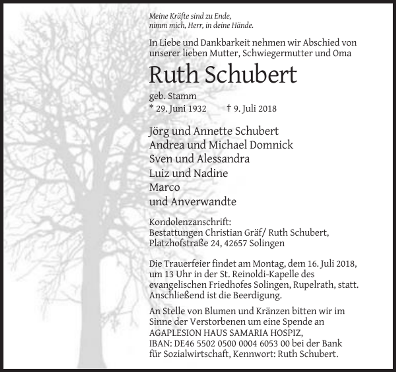 <p>Meine Kräfte sind zu Ende,<br />nimm mich, Herr, in deine Hände.</p><p>In Liebe und Dankbarkeit nehmen wir Abschied von<br />unserer lieben Mutter, Schwiegermutter und Oma</p><p>Ruth Schubert<br />geb. Stamm<br />* 29. Juni 1932</p><p>† 9. Juli 2018</p><p>Jörg und Annette Schubert<br />Andrea und Michael Domnick<br />Sven und Alessandra<br />Luiz und Nadine<br />Marco<br />und Anverwandte<br />Kondolenzanschrift:<br />Bestattungen Christian Gräf/ Ruth Schubert,<br />Platzhofstraße 24, 42657 Solingen<br />Die Trauerfeier findet am Montag, dem 16. Juli 2018,<br />um 13 Uhr in der St. Reinoldi-Kapelle des<br />evangelischen Friedhofes Solingen, Rupelrath, statt.<br />Anschließend ist die Beerdigung.<br />An Stelle von Blumen und Kränzen bitten wir im<br />Sinne der Verstorbenen um eine Spende an<br />AGAPLESION HAUS SAMARIA HOSPIZ,<br />IBAN: DE46 5502 0504 6053 00 bei der Bank<br />für Sozialwirtschaft, Kennwort: Ruth Schubert.</p>