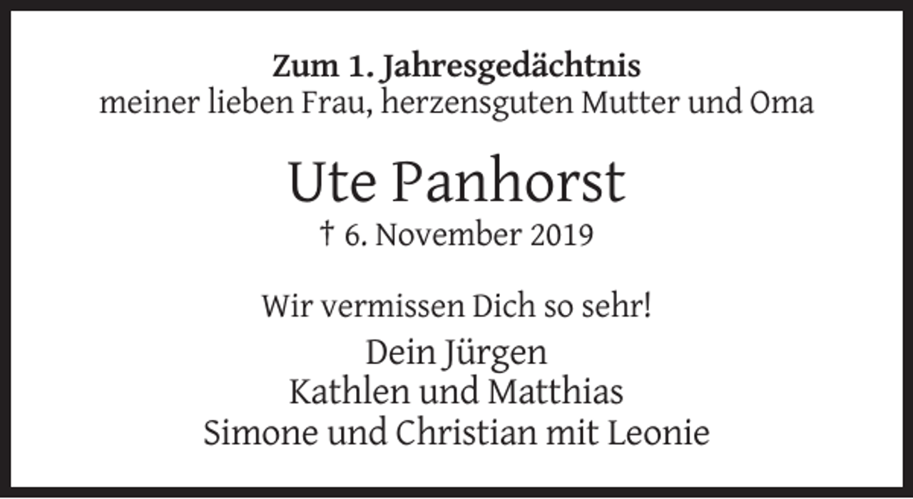 <p>Zum 1. Jahresgedächtnis<br />meiner lieben Frau, herzensguten Mutter und Oma</p><p>Ute Panhorst<br />† 6. November 2019<br />Wir vermissen Dich so sehr!</p><p>Dein Jürgen<br />Kathlen und Matthias<br />Simone und Christian mit Leonie</p>