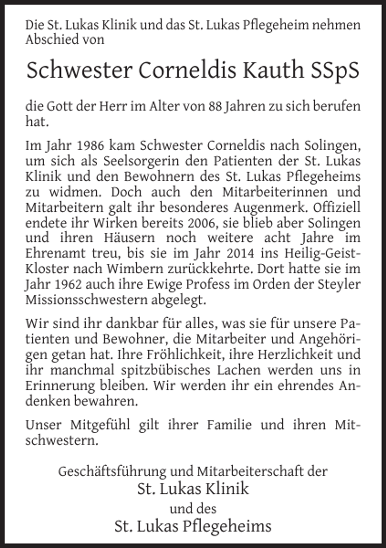<p>Die St. Lukas Klinik und das St. Lukas Pflegeheim nehmen<br />Abschied von</p><p>Schwester Corneldis Kauth SSpS<br />die Gott der Herr im Alter von 88 Jahren zu sich berufen<br />hat.<br />Im Jahr 1986 kam Schwester Corneldis nach Solingen,<br />um sich als Seelsorgerin den Patienten der St. Lukas<br />Klinik und den Bewohnern des St. Lukas Pflegeheims<br />zu widmen. Doch auch den Mitarbeiterinnen und<br />Mitarbeitern galt ihr besonderes Augenmerk. Offiziell<br />endete ihr Wirken bereits 2006, sie blieb aber Solingen<br />und ihren Häusern noch weitere acht Jahre im<br />Ehrenamt treu, bis sie im Jahr 2014 ins Heilig-GeistKloster nach Wimbern zurückkehrte. Dort hatte sie im<br />Jahr 1962 auch ihre Ewige Profess im Orden der Steyler<br />Missionsschwestern abgelegt.<br />Wir sind ihr dankbar für alles, was sie für unsere Patienten und Bewohner, die Mitarbeiter und Angehörigen getan hat. Ihre Fröhlichkeit, ihre Herzlichkeit und<br />ihr manchmal spitzbübisches Lachen werden uns in<br />Erinnerung bleiben. Wir werden ihr ein ehrendes Andenken bewahren.<br />Unser Mitgefühl gilt ihrer Familie und ihren Mitschwestern.<br />Geschäftsführung und Mitarbeiterschaft der</p><p>St. Lukas Klinik<br />und des</p><p>St. Lukas Pflegeheims</p>