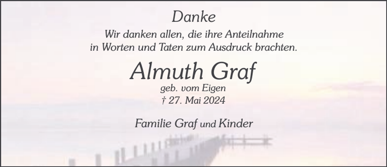 <p>Danke<br />Wir danken allen, die ihre Anteilnahme<br />in Worten und Taten zum Ausdruck brachten.</p><p>Almuth<br />Graf<br />geb. vom Eigen<br />† 27. Mai 2024</p><p>Familie Graf und Kinder</p>