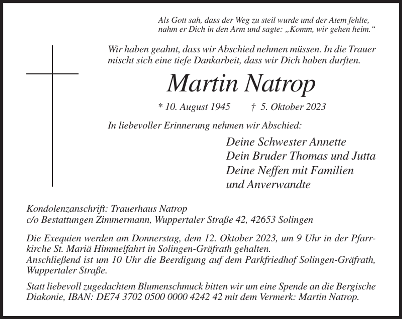 <p>Als Gott sah, dass der Weg zu steil wurde und der Atem fehlte,<br />nahm er Dich in den Arm und sagte: „Komm, wir gehen heim.“</p><p>Wir haben geahnt, dass wir Abschied nehmen müssen. In die Trauer<br />mischt sich eine tiefe Dankarbeit, dass wir Dich haben durften.</p><p>Martin Natrop<br />* 10. August 1945</p><p>† 5. Oktober 2023</p><p>In liebevoller Erinnerung nehmen wir Abschied:</p><p>Deine Schwester Annette<br />Dein Bruder Thomas und Jutta<br />Deine Neffen mit Familien<br />und Anverwandte<br />Kondolenzanschrift: Trauerhaus Natrop<br />c/o Bestattungen Zimmermann, Wuppertaler Straße 42, 42653 Solingen<br />Die Exequien werden am Donnerstag, dem 12. Oktober 2023, um 9 Uhr in der Pfarrkirche St. Mariä Himmelfahrt in Solingen-Gräfrath gehalten.<br />Anschließend ist um 10 Uhr die Beerdigung auf dem Parkfriedhof Solingen-Gräfrath,<br />Wuppertaler Straße.<br />Statt liebevoll zugedachtem Blumenschmuck bitten wir um eine Spende an die Bergische<br />Diakonie, IBAN: DE74 3702 0500 42 mit dem Vermerk: Martin Natrop.</p>