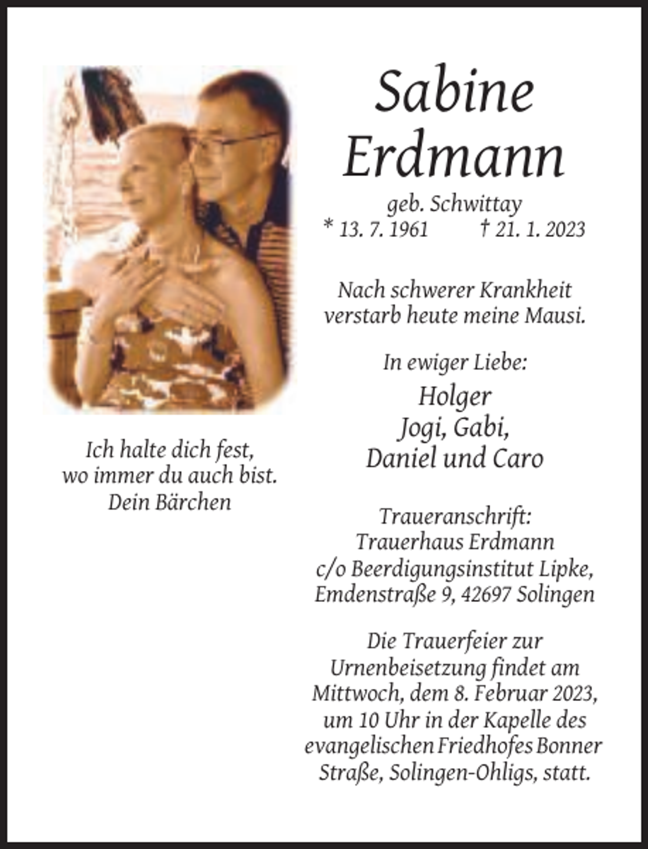 <p>Sabine<br />Erdmann<br />geb. Schwittay<br />* 13. 7. 1961<br />† 21. 1. 2023<br />Nach schwerer Krankheit<br />verstarb heute meine Mausi.<br />In ewiger Liebe:</p><p>Ich halte dich fest,<br />wo immer du auch bist.<br />Dein Bärchen</p><p>Holger<br />Jogi, Gabi,<br />Daniel und Caro<br />Traueranschrift:<br />Trauerhaus Erdmann<br />c/o Beerdigungsinstitut Lipke,<br />Emdenstraße 9, 42697 Solingen<br />Die Trauerfeier zur<br />Urnenbeisetzung findet am<br />Mittwoch, dem 8. Februar 2023,<br />um 10 Uhr in der Kapelle des<br />evangelischen Friedhofes Bonner<br />Straße, Solingen-Ohligs, statt.</p>
