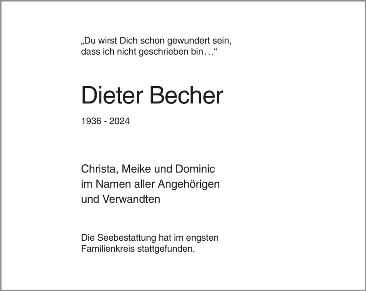 <p>„Du wirst Dich schon gewundert sein,<br />dass ich nicht geschrieben bin . . .“</p><p>Dieter Becher<br />1936 - 2024</p><p>Christa, Meike und Dominic<br />im Namen aller Angehörigen<br />und Verwandten</p><p>Die Seebestattung hat im engsten<br />Familienkreis stattgefunden.</p>