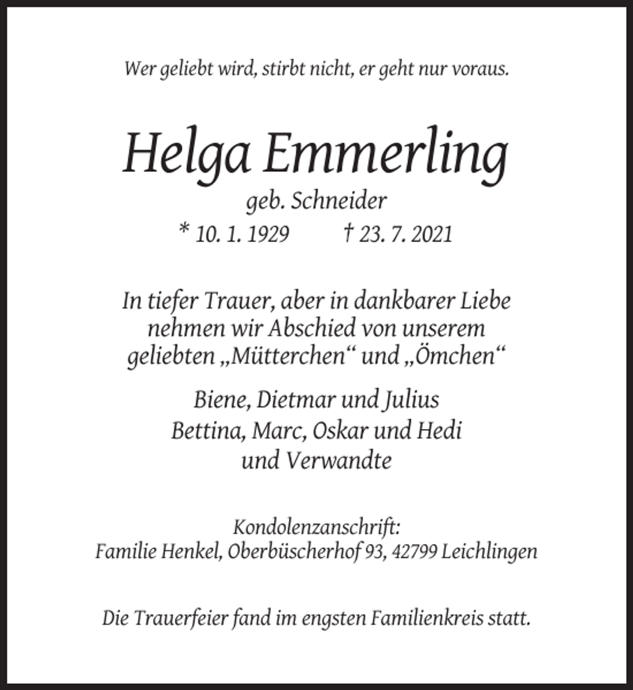 <p>Wer geliebt wird, stirbt nicht, er geht nur voraus.</p><p>Helga Emmerling<br />geb. Schneider<br />* 10. 1. 1929<br />† 23. 7. 2021<br />In tiefer Trauer, aber in dankbarer Liebe<br />nehmen wir Abschied von unserem<br />geliebten „Mütterchen“ und „Ömchen“<br />Biene, Dietmar und Julius<br />Bettina, Marc, Oskar und Hedi<br />und Verwandte<br />Kondolenzanschrift:<br />Familie Henkel, Oberbüscherhof 93, 42799 Leichlingen</p><p>Die Trauerfeier fand im engsten Familienkreis statt.</p>