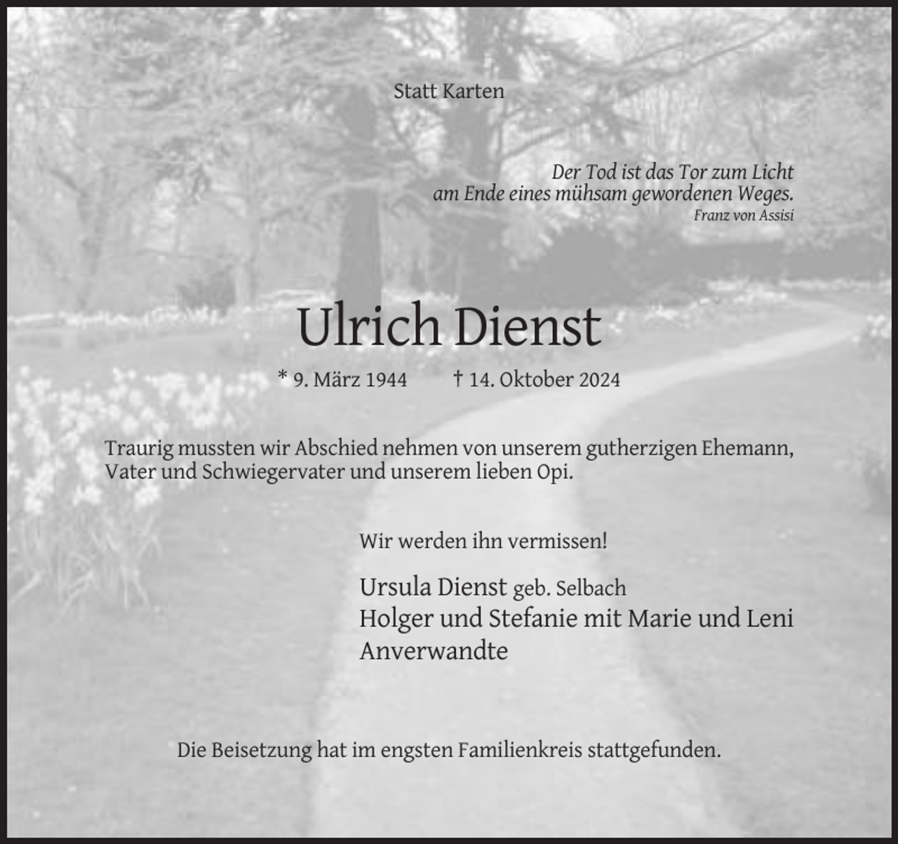 <p>Statt Karten</p><p>Der Tod ist das Tor zum Licht<br />am Ende eines mühsam gewordenen Weges.<br />Franz von Assisi</p><p>Ulrich Dienst<br />* 9. März 1944</p><p>† 14. Oktober 2024</p><p>Traurig mussten wir Abschied nehmen von unserem gutherzigen Ehemann,<br />Vater und Schwiegervater und unserem lieben Opi.</p><p>Wir werden ihn vermissen!</p><p>Ursula Dienst geb. Selbach<br />Holger und Stefanie mit Marie und Leni<br />Anverwandte</p><p>Die Beisetzung hat im engsten Familienkreis stattgefunden.</p>