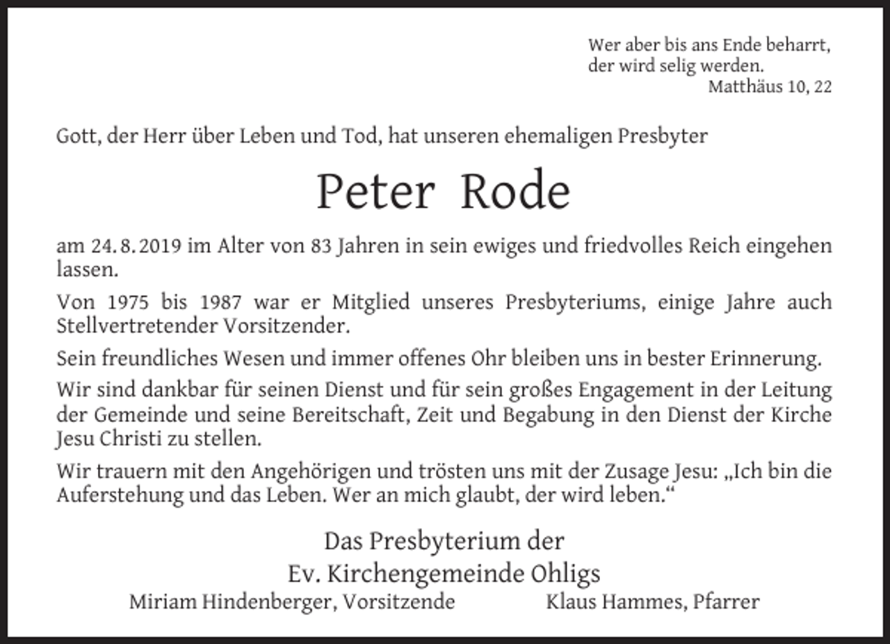 <p>Wer aber bis ans Ende beharrt,<br />der wird selig werden.<br />Matthäus 10, 22</p><p>Gott, der Herr über Leben und Tod, hat unseren ehemaligen Presbyter</p><p>Peter Rode<br />am 24. 8. 2019 im Alter von 83 Jahren in sein ewiges und friedvolles Reich eingehen<br />lassen.<br />Von 1975 bis 1987 war er Mitglied unseres Presbyteriums, einige Jahre auch<br />Stellvertretender Vorsitzender.<br />Sein freundliches Wesen und immer offenes Ohr bleiben uns in bester Erinnerung.<br />Wir sind dankbar für seinen Dienst und für sein großes Engagement in der Leitung<br />der Gemeinde und seine Bereitschaft, Zeit und Begabung in den Dienst der Kirche<br />Jesu Christi zu stellen.<br />Wir trauern mit den Angehörigen und trösten uns mit der Zusage Jesu: „Ich bin die<br />Auferstehung und das Leben. Wer an mich glaubt, der wird leben.“</p><p>Das Presbyterium der<br />Ev. Kirchengemeinde Ohligs</p><p>Miriam Hindenberger, Vorsitzende</p><p>Klaus Hammes, Pfarrer</p>