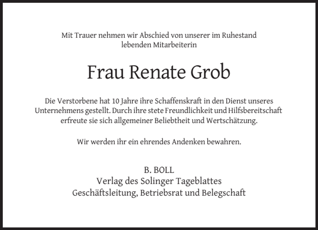 <p>Mit Trauer nehmen wir Abschied von unserer im Ruhestand<br />lebenden Mitarbeiterin</p><p>Frau Renate Grob<br />Die Verstorbene hat 10 Jahre ihre Schaffenskraft in den Dienst unseres<br />Unternehmens gestellt. Durch ihre stete Freundlichkeit und Hilfsbereitschaft<br />erfreute sie sich allgemeiner Beliebtheit und Wertschätzung.<br />Wir werden ihr ein ehrendes Andenken bewahren.</p><p>B. BOLL<br />Verlag des Solinger Tageblattes<br />Geschäftsleitung, Betriebsrat und Belegschaft</p>