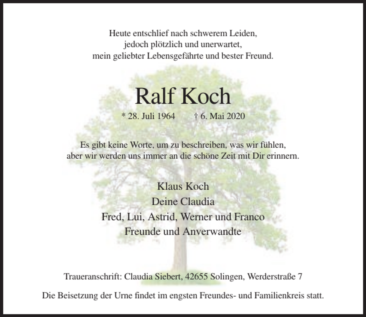 <p>Heute entschlief nach schwerem Leiden,<br />jedoch plötzlich und unerwartet,<br />mein geliebter Lebensgefährte und bester Freund.</p><p>Ralf Koch<br />* 28. Juli 1964</p><p>† 6. Mai 2020</p><p>Es gibt keine Worte, um zu beschreiben, was wir fühlen,<br />aber wir werden uns immer an die schöne Zeit mit Dir erinnern.</p><p>Klaus Koch<br />Deine Claudia<br />Fred, Lui, Astrid, Werner und Franco<br />Freunde und Anverwandte</p><p>Traueranschrift: Claudia Siebert, 42655 Solingen, Werderstraße 7<br />Die Beisetzung der Urne findet im engsten Freundes- und Familienkreis statt.</p>