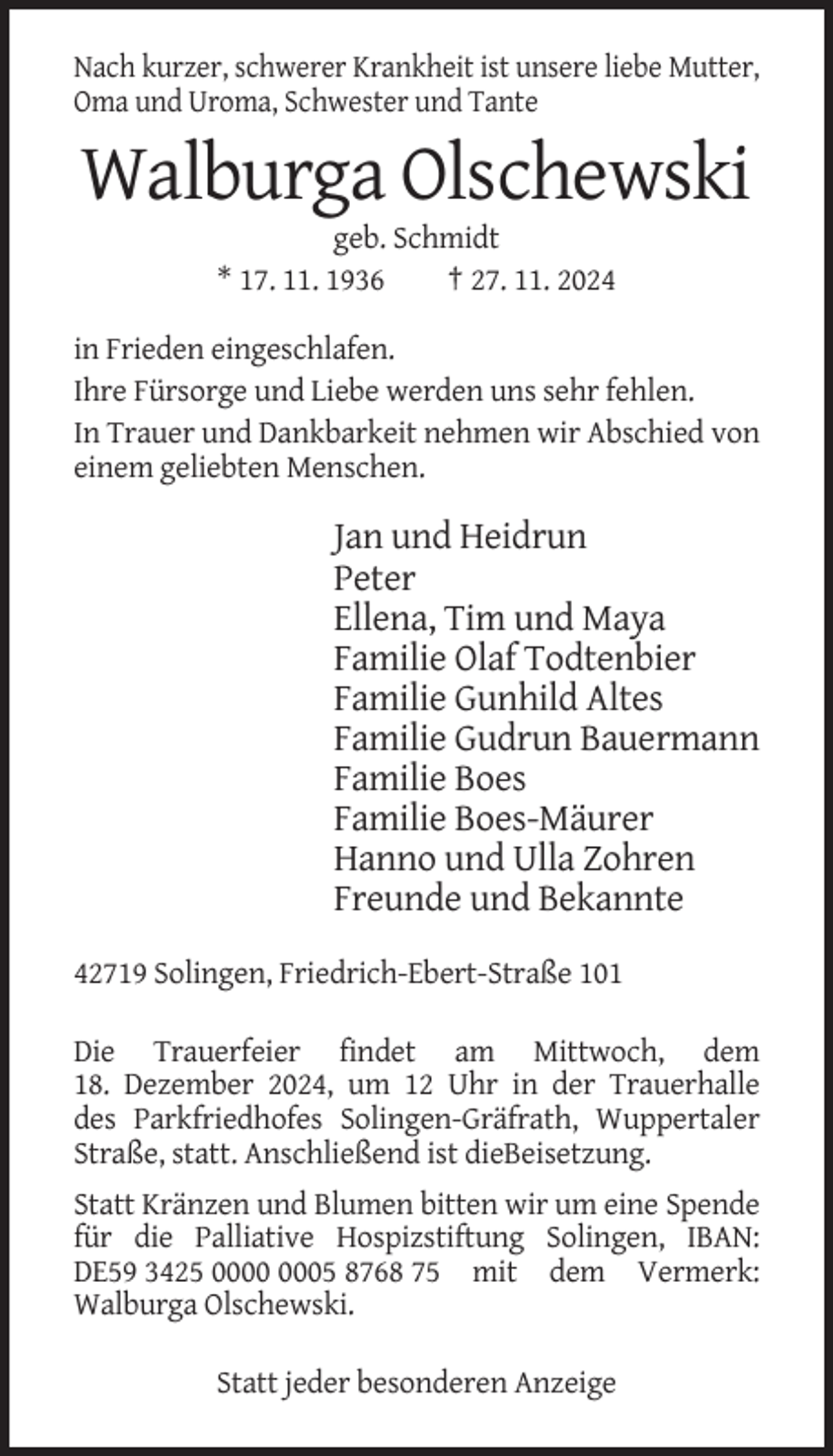 <p>Nach kurzer, schwerer Krankheit ist unsere liebe Mutter,<br />Oma und Uroma, Schwester und Tante</p><p>Walburga Olschewski<br />geb. Schmidt<br />* 17. 11. 1936<br />† 27. 11. 2024<br />in Frieden eingeschlafen.<br />Ihre Fürsorge und Liebe werden uns sehr fehlen.<br />In Trauer und Dankbarkeit nehmen wir Abschied von<br />einem geliebten Menschen.</p><p>Jan und Heidrun<br />Peter<br />Ellena, Tim und Maya<br />Familie Olaf Todtenbier<br />Familie Gunhild Altes<br />Familie Gudrun Bauermann<br />Familie Boes<br />Familie Boes-Mäurer<br />Hanno und Ulla Zohren<br />Freunde und Bekannte<br />42719 Solingen, Friedrich-Ebert-Straße 101<br />Die Trauerfeier findet am Mittwoch, dem<br />18. Dezember 2024, um 12 Uhr in der Trauerhalle<br />des Parkfriedhofes Solingen-Gräfrath, Wuppertaler<br />Straße, statt. Anschließend ist dieBeisetzung.<br />Statt Kränzen und Blumen bitten wir um eine Spende<br />für die Palliative Hospizstiftung Solingen, IBAN:<br />DE59 3425 05 8768 75 mit dem Vermerk:<br />Walburga Olschewski.<br />Statt jeder besonderen Anzeige</p>