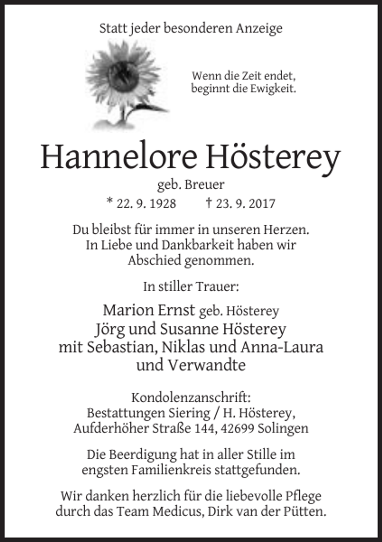 <p>Statt jeder besonderen Anzeige</p><p>Wenn die Zeit endet,<br />beginnt die Ewigkeit.</p><p>Hannelore Hösterey<br />geb. Breuer<br />* 22. 9. 1928<br />† 23. 9. 2017<br />Du bleibst für immer in unseren Herzen.<br />In Liebe und Dankbarkeit haben wir<br />Abschied genommen.<br />In stiller Trauer:</p><p>Marion Ernst geb. Hösterey<br />Jörg und Susanne Hösterey<br />mit Sebastian, Niklas und Anna-Laura<br />und Verwandte<br />Kondolenzanschrift:<br />Bestattungen Siering / H. Hösterey,<br />Aufderhöher Straße 144, 42699 Solingen<br />Die Beerdigung hat in aller Stille im<br />engsten Familienkreis stattgefunden.<br />Wir danken herzlich für die liebevolle Pflege<br />durch das Team Medicus, Dirk van der Pütten.</p>