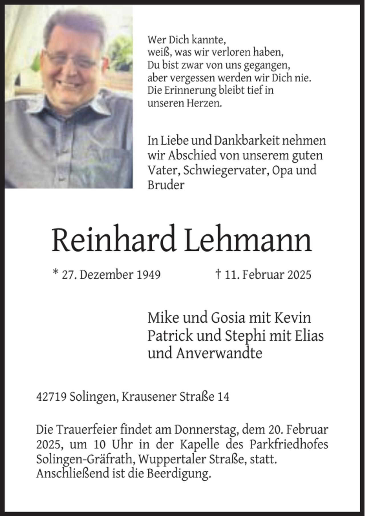 <p>Wer Dich kannte,<br />weiß, was wir verloren haben,<br />Du bist zwar von uns gegangen,<br />aber vergessen werden wir Dich nie.<br />Die Erinnerung bleibt tief in<br />unseren Herzen.</p><p>In Liebe und Dankbarkeit nehmen<br />wir Abschied von unserem guten<br />Vater, Schwiegervater, Opa und<br />Bruder</p><p>Reinhard Lehmann<br />* 27. Dezember 1949</p><p>† 11. Februar 2025</p><p>Mike und Gosia mit Kevin<br />Patrick und Stephi mit Elias<br />und Anverwandte<br />42719 Solingen, Krausener Straße 14<br />Die Trauerfeier findet am Donnerstag, dem 20. Februar<br />2025, um 10 Uhr in der Kapelle des Parkfriedhofes<br />Solingen-Gräfrath, Wuppertaler Straße, statt.<br />Anschließend ist die Beerdigung.</p>