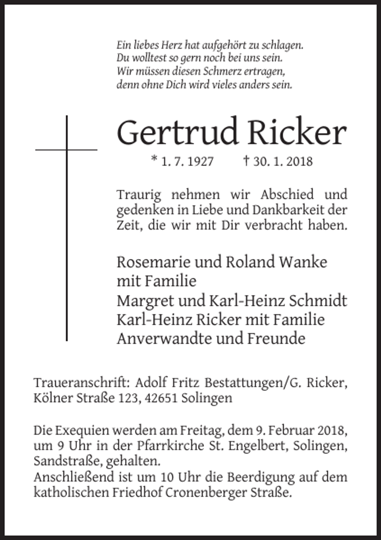 <p>Ein liebes Herz hat aufgehört zu schlagen.<br />Du wolltest so gern noch bei uns sein.<br />Wir müssen diesen Schmerz ertragen,<br />denn ohne Dich wird vieles anders sein.</p><p>Gertrud Ricker<br />* 1. 7. 1927</p><p>† 30. 1. 2018</p><p>Traurig nehmen wir Abschied und<br />gedenken in Liebe und Dankbarkeit der<br />Zeit, die wir mit Dir verbracht haben.</p><p>Rosemarie und Roland Wanke<br />mit Familie<br />Margret und Karl-Heinz Schmidt<br />Karl-Heinz Ricker mit Familie<br />Anverwandte und Freunde<br />Traueranschrift: Adolf Fritz Bestattungen/G. Ricker,<br />Kölner Straße 123, 42651 Solingen<br />Die Exequien werden am Freitag, dem 9. Februar 2018,<br />um 9 Uhr in der Pfarrkirche St. Engelbert, Solingen,<br />Sandstraße, gehalten.<br />Anschließend ist um 10 Uhr die Beerdigung auf dem<br />katholischen Friedhof Cronenberger Straße.</p>