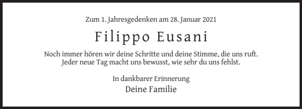 <p>Zum 1. Jahresgedenken am 28. Januar 2021</p><p>Filippo Eusani<br />Noch immer hören wir deine Schritte und deine Stimme, die uns ruft.<br />Jeder neue Tag macht uns bewusst, wie sehr du uns fehlst.<br />In dankbarer Erinnerung</p><p>Deine Familie</p>
