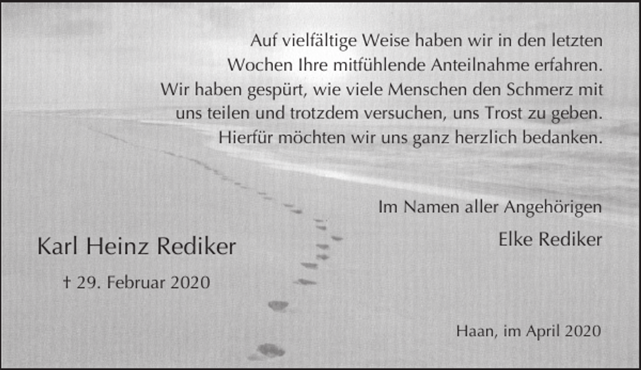 <p>Auf vielfältige Weise haben wir in den letzten<br />Wochen Ihre mitfühlende Anteilnahme erfahren.<br />Wir haben gespürt, wie viele Menschen den Schmerz mit<br />uns teilen und trotzdem versuchen, uns Trost zu geben.<br />Hierfür möchten wir uns ganz herzlich bedanken.</p><p>Im Namen aller Angehörigen</p><p>Karl Heinz Rediker</p><p>Elke Rediker</p><p>† 29. Februar 2020<br />Haan, im April 2020</p>