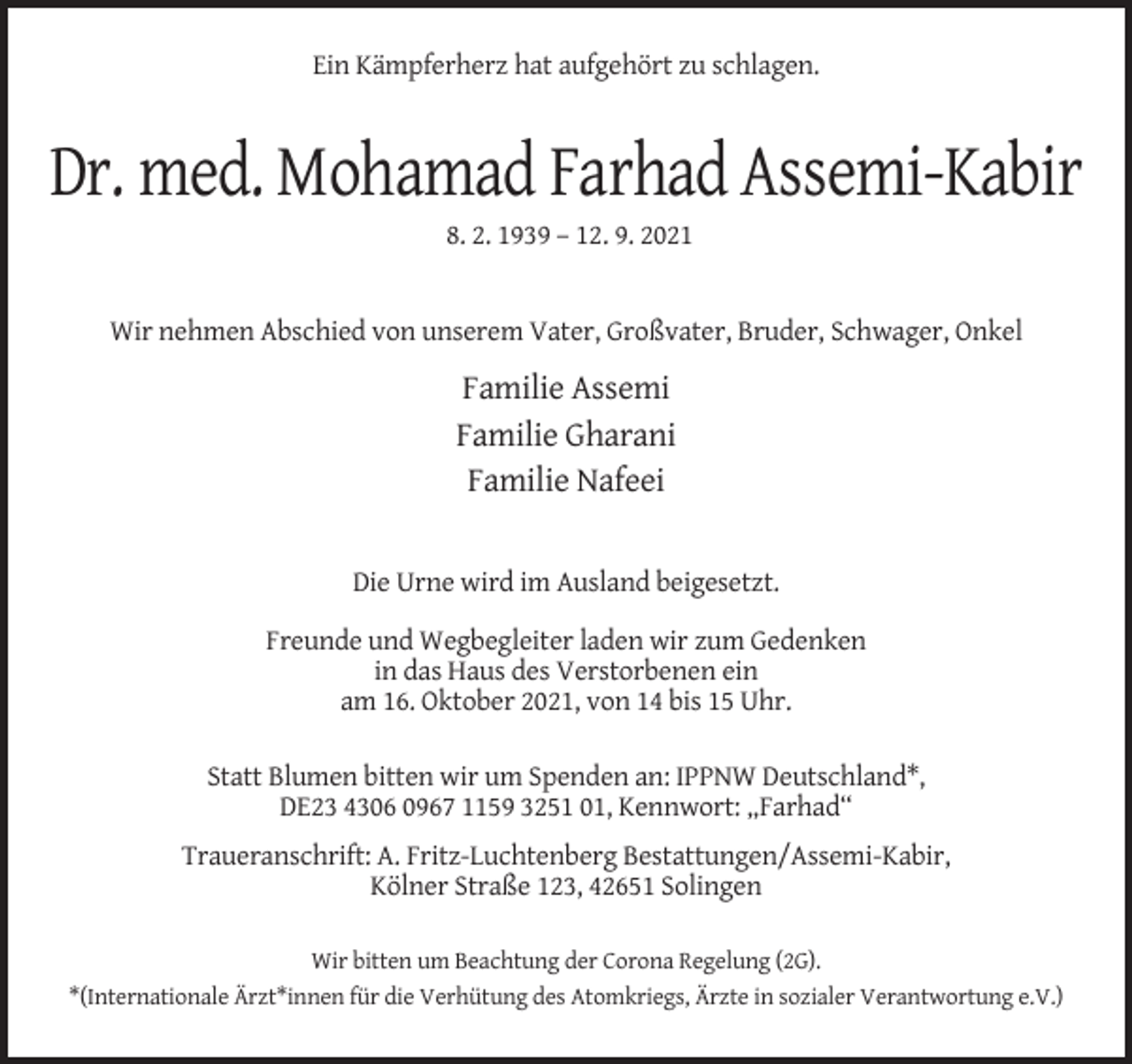 <p>Ein Kämpferherz hat aufgehört zu schlagen.</p><p>Dr. med. Mohamad Farhad Assemi-Kabir<br />8. 2. 1939 – 12. 9. 2021</p><p>Wir nehmen Abschied von unserem Vater, Großvater, Bruder, Schwager, Onkel</p><p>Familie Assemi<br />Familie Gharani<br />Familie Nafeei</p><p>Die Urne wird im Ausland beigesetzt.<br />Freunde und Wegbegleiter laden wir zum Gedenken<br />in das Haus des Verstorbenen ein<br />am 16. Oktober 2021, von 14 bis 15 Uhr.<br />Statt Blumen bitten wir um Spenden an: IPPNW Deutschland*,<br />DE23 4306 0967 1159 3251 01, Kennwort: „Farhad“<br />Traueranschrift: A. Fritz-Luchtenberg Bestattungen/Assemi-Kabir,<br />Kölner Straße 123, 42651 Solingen<br />Wir bitten um Beachtung der Corona Regelung (2G).<br />*(Internationale Ärzt*innen für die Verhütung des Atomkriegs, Ärzte in sozialer Verantwortung e.V.)</p>