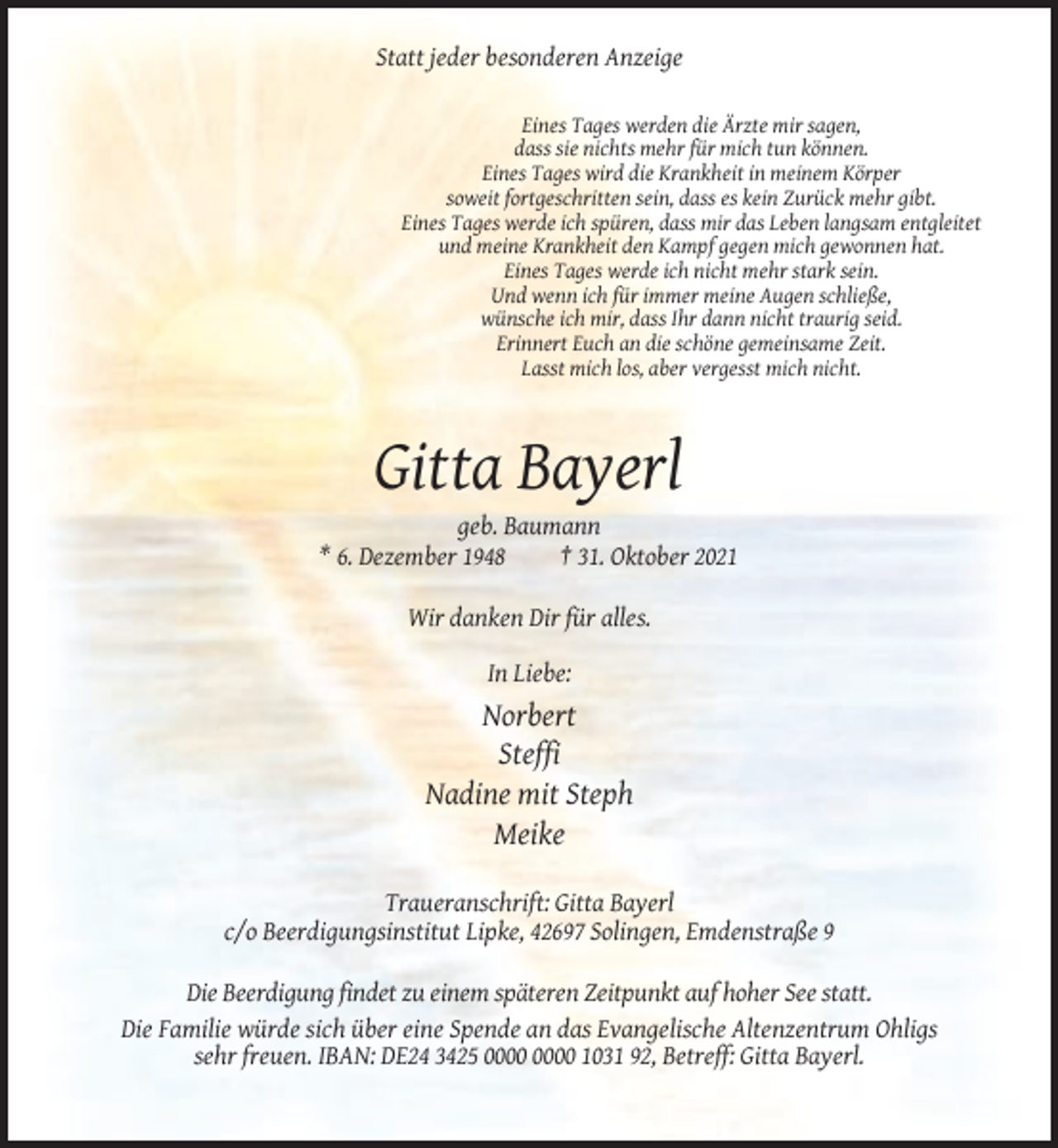 <p>Statt jeder besonderen Anzeige<br />Eines Tages werden die Ärzte mir sagen,<br />dass sie nichts mehr für mich tun können.<br />Eines Tages wird die Krankheit in meinem Körper<br />soweit fortgeschritten sein, dass es kein Zurück mehr gibt.<br />Eines Tages werde ich spüren, dass mir das Leben langsam entgleitet<br />und meine Krankheit den Kampf gegen mich gewonnen hat.<br />Eines Tages werde ich nicht mehr stark sein.<br />Und wenn ich für immer meine Augen schließe,<br />wünsche ich mir, dass Ihr dann nicht traurig seid.<br />Erinnert Euch an die schöne gemeinsame Zeit.<br />Lasst mich los, aber vergesst mich nicht.</p><p>Gitta Bayerl<br />geb. Baumann<br />* 6. Dezember 1948<br />† 31. Oktober 2021<br />Wir danken Dir für alles.<br />In Liebe:</p><p>Norbert<br />Steffi<br />Nadine mit Steph<br />Meike<br />Traueranschrift: Gitta Bayerl<br />c/o Beerdigungsinstitut Lipke, 42697 Solingen, Emdenstraße 9<br />Die Beerdigung findet zu einem späteren Zeitpunkt auf hoher See statt.<br />Die Familie würde sich über eine Spende an das Evangelische Altenzentrum Ohligs<br />sehr freuen. IBAN: DE24 3425 1031 92, Betreff: Gitta Bayerl.</p>