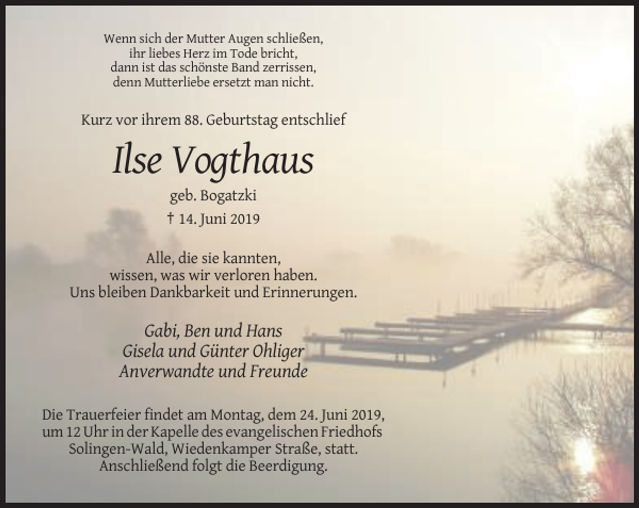 <p>Wenn sich der Mutter Augen schließen,<br />ihr liebes Herz im Tode bricht,<br />dann ist das schönste Band zerrissen,<br />denn Mutterliebe ersetzt man nicht.</p><p>Kurz vor ihrem 88. Geburtstag entschlief</p><p>Ilse Vogthaus<br />geb. Bogatzki<br />† 14. Juni 2019<br />Alle, die sie kannten,<br />wissen, was wir verloren haben.<br />Uns bleiben Dankbarkeit und Erinnerungen.</p><p>Gabi, Ben und Hans<br />Gisela und Günter Ohliger<br />Anverwandte und Freunde<br />Die Trauerfeier findet am Montag, dem 24. Juni 2019,<br />um 12 Uhr in der Kapelle des evangelischen Friedhofs<br />Solingen-Wald, Wiedenkamper Straße, statt.<br />Anschließend folgt die Beerdigung.</p>