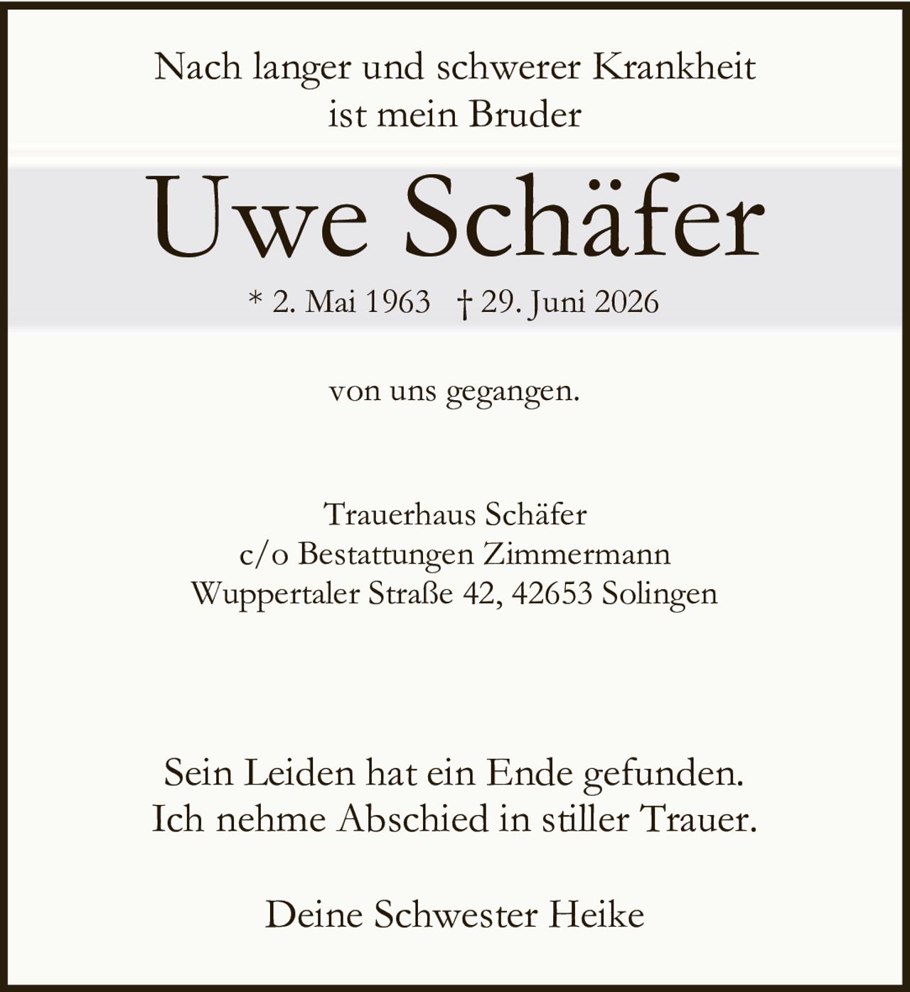 <p>Nach langer und schwerer Krankheit ist mein Bruder</p>

<p><strong>Uwe Schäfer</strong></p>

<p>* 2. Mai 1963 † 29. Juni 2026</p>

<p>von uns gegangen.</p>

<p>Trauerhaus Schäfer<br>c/o Bestattungen Zimmermann<br>Wuppertaler Straße 42, 42653 Solingen</p>

<p>Sein Leiden hat ein Ende gefunden. Ich nehme Abschied in stiller Trauer.</p>

<p>Deine Schwester Heike</p>