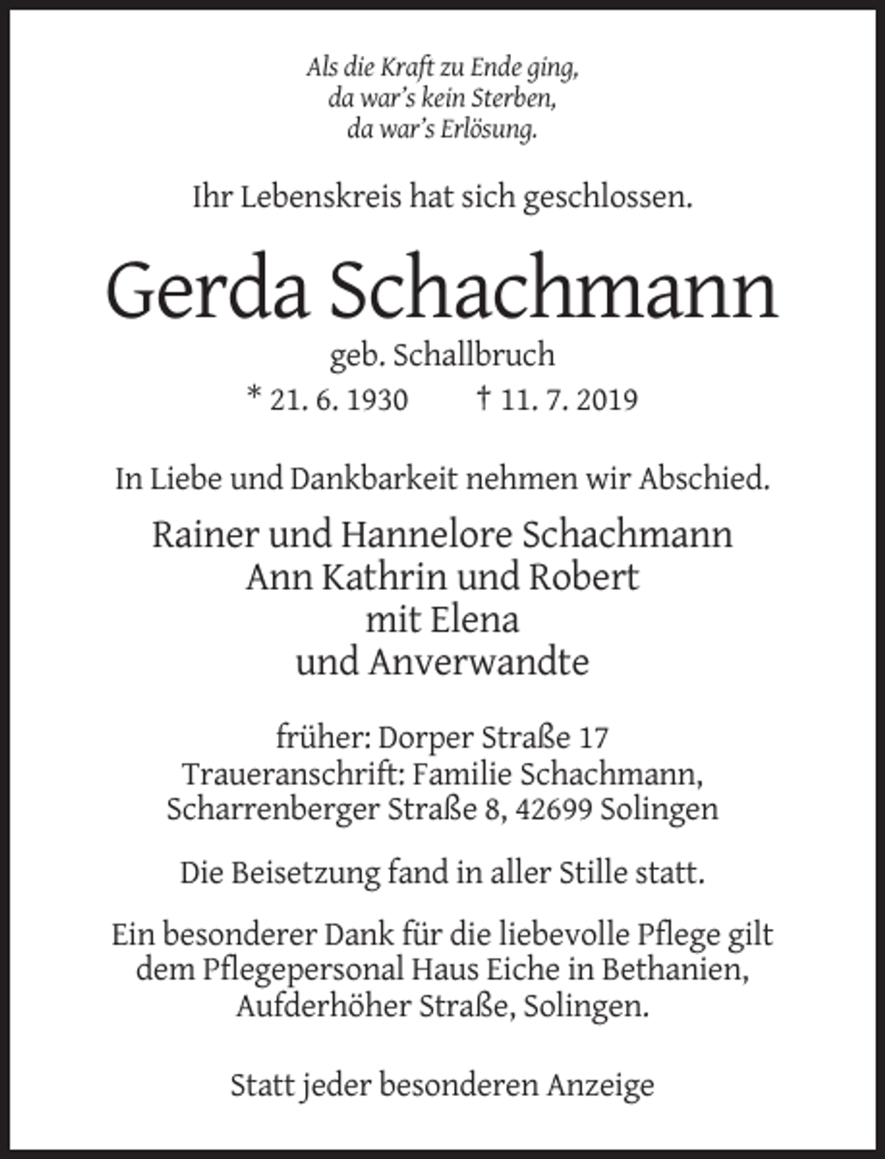 <p>Als die Kraft zu Ende ging,<br />da war’s kein Sterben,<br />da war’s Erlösung.</p><p>Ihr Lebenskreis hat sich geschlossen.</p><p>Gerda Schachmann<br />geb. Schallbruch<br />* 21. 6. 1930<br />† 11. 7. 2019<br />In Liebe und Dankbarkeit nehmen wir Abschied.</p><p>Rainer und Hannelore Schachmann<br />Ann Kathrin und Robert<br />mit Elena<br />und Anverwandte<br />früher: Dorper Straße 17<br />Traueranschrift: Familie Schachmann,<br />Scharrenberger Straße 8, 42699 Solingen<br />Die Beisetzung fand in aller Stille statt.<br />Ein besonderer Dank für die liebevolle Pflege gilt<br />dem Pflegepersonal Haus Eiche in Bethanien,<br />Aufderhöher Straße, Solingen.<br />Statt jeder besonderen Anzeige</p>