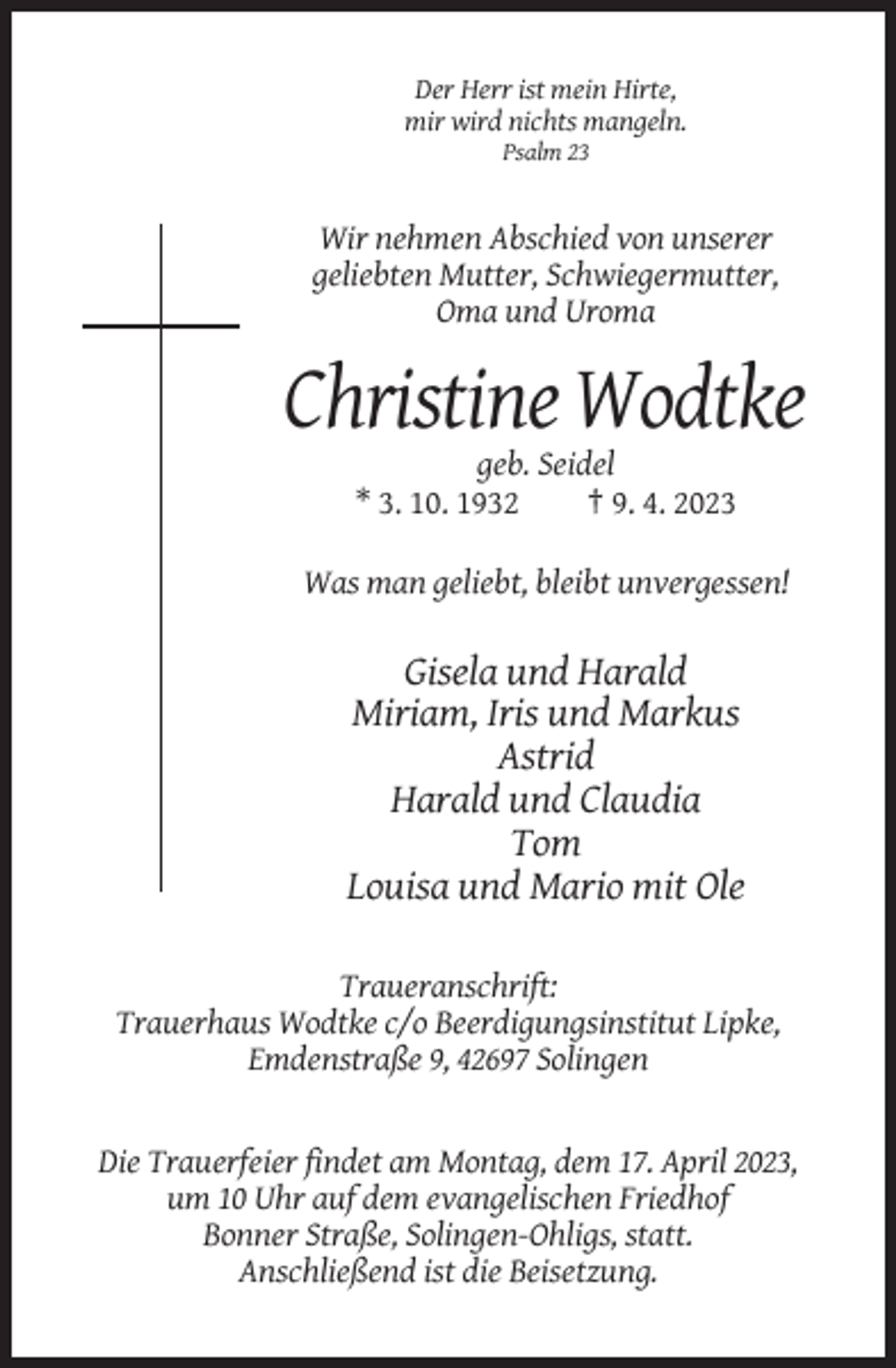<p>Der Herr ist mein Hirte,<br />mir wird nichts mangeln.<br />Psalm 23</p><p>Wir nehmen Abschied von unserer<br />geliebten Mutter, Schwiegermutter,<br />Oma und Uroma</p><p>Christine Wodtke<br />geb. Seidel<br />* 3. 10. 1932<br />† 9. 4. 2023<br />Was man geliebt, bleibt unvergessen!</p><p>Gisela und Harald<br />Miriam, Iris und Markus<br />Astrid<br />Harald und Claudia<br />Tom<br />Louisa und Mario mit Ole<br />Traueranschrift:<br />Trauerhaus Wodtke c/o Beerdigungsinstitut Lipke,<br />Emdenstraße 9, 42697 Solingen</p><p>Die Trauerfeier findet am Montag, dem 17. April 2023,<br />um 10 Uhr auf dem evangelischen Friedhof<br />Bonner Straße, Solingen-Ohligs, statt.<br />Anschließend ist die Beisetzung.</p>