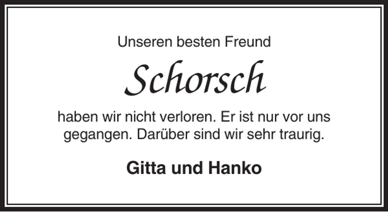 <p>Unseren besten Freund</p><p>Schorsch<br />haben wir nicht verloren. Er ist nur vor uns<br />gegangen. Darüber sind wir sehr traurig.</p><p>Gitta und Hanko</p>