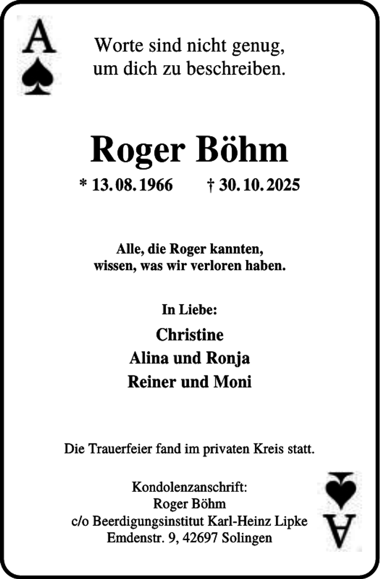<p>Worte sind nicht genug,<br />um dich zu beschreiben.</p><p>Roger Böhm<br />* 13. 08. 1966</p><p>† 30. 10. 2025</p><p>Alle, die Roger kannten,<br />wissen, was wir verloren haben.<br />In Liebe:</p><p>Christine<br />Alina und Ronja<br />Reiner und Moni</p><p>Die Trauerfeier fand im privaten Kreis statt.<br />Kondolenzanschrift:<br />Roger Böhm<br />c/o Beerdigungsinstitut Karl-Heinz Lipke<br />Emdenstr. 9, 42697 Solingen</p>