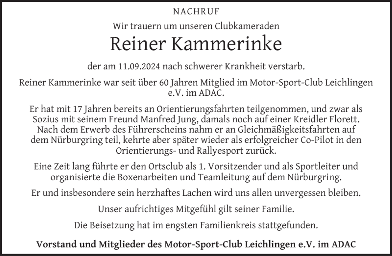 <p>NACHRUF<br />Wir trauern um unseren Clubkameraden</p><p>Reiner Kammerinke<br />der am 11.09.2024 nach schwerer Krankheit verstarb.<br />Reiner Kammerinke war seit über 60 Jahren Mitglied im Motor-Sport-Club Leichlingen<br />e.V. im ADAC.<br />Er hat mit 17 Jahren bereits an Orientierungsfahrten teilgenommen, und zwar als<br />Sozius mit seinem Freund Manfred Jung, damals noch auf einer Kreidler Florett.<br />Nach dem Erwerb des Führerscheins nahm er an Gleichmäßigkeitsfahrten auf<br />dem Nürburgring teil, kehrte aber später wieder als erfolgreicher Co-Pilot in den<br />Orientierungs- und Rallyesport zurück.<br />Eine Zeit lang führte er den Ortsclub als 1. Vorsitzender und als Sportleiter und<br />organisierte die Boxenarbeiten und Teamleitung auf dem Nürburgring.<br />Er und insbesondere sein herzhaftes Lachen wird uns allen unvergessen bleiben.<br />Unser aufrichtiges Mitgefühl gilt seiner Familie.<br />Die Beisetzung hat im engsten Familienkreis stattgefunden.<br />Vorstand und Mitglieder des Motor-Sport-Club Leichlingen e.V. im ADAC</p>