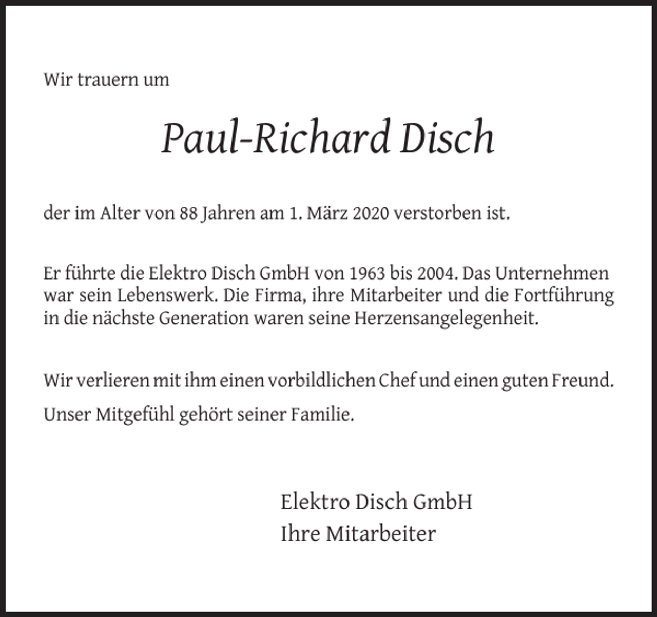 <p>Wir trauern um</p><p>Paul-Richard Disch<br />der im Alter von 88 Jahren am 1. März 2020 verstorben ist.</p><p>Er führte die Elektro Disch GmbH von 1963 bis 2004. Das Unternehmen<br />war sein Lebenswerk. Die Firma, ihre Mitarbeiter und die Fortführung<br />in die nächste Generation waren seine Herzensangelegenheit.</p><p>Wir verlieren mit ihm einen vorbildlichen Chef und einen guten Freund.<br />Unser Mitgefühl gehört seiner Familie.</p><p>Elektro Disch GmbH<br />Ihre Mitarbeiter</p>