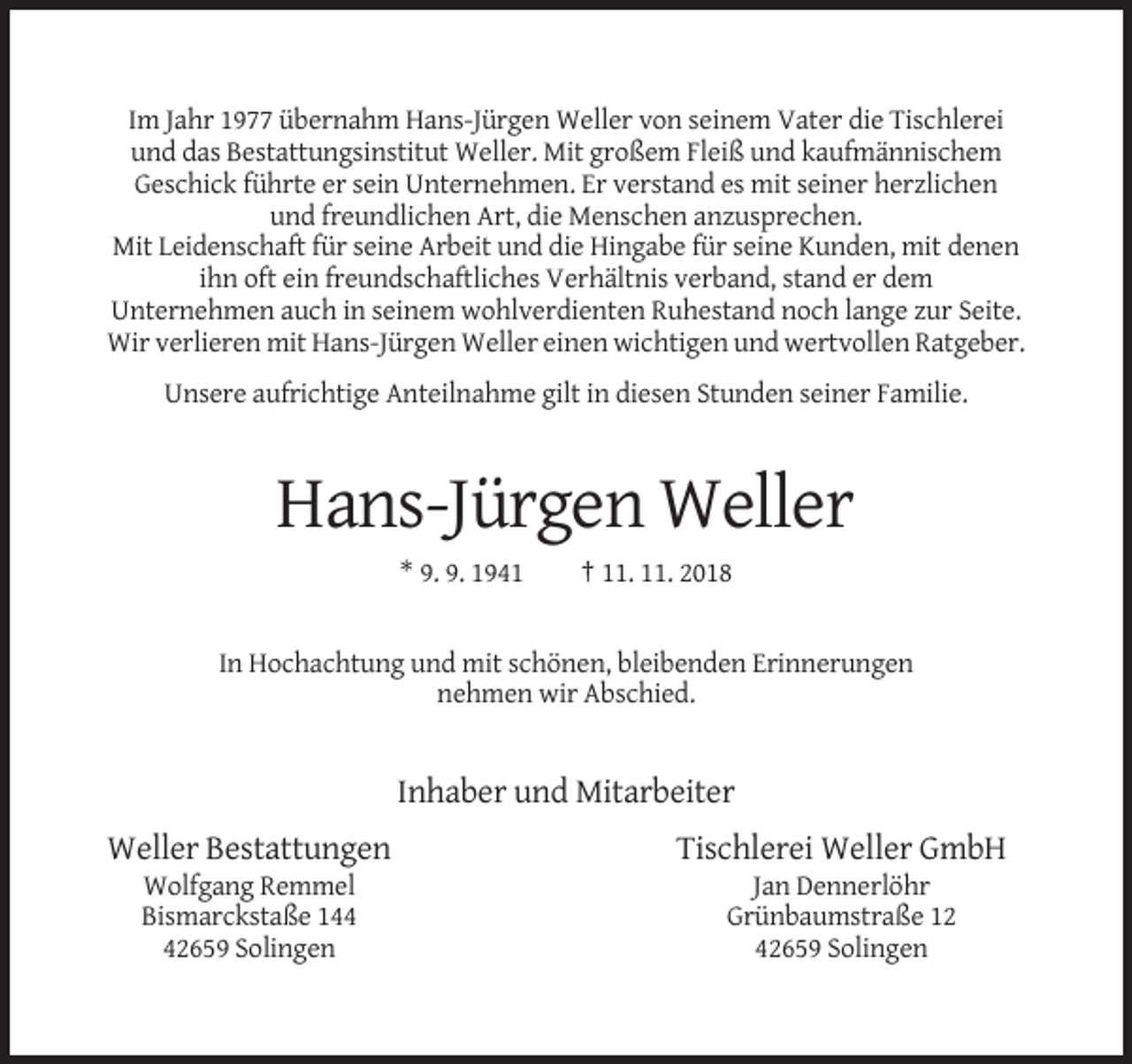 <p>Im Jahr 1977 übernahm Hans-Jürgen Weller von seinem Vater die Tischlerei<br />und das Bestattungsinstitut Weller. Mit großem Fleiß und kaufmännischem<br />Geschick führte er sein Unternehmen. Er verstand es mit seiner herzlichen<br />und freundlichen Art, die Menschen anzusprechen.<br />Mit Leidenschaft für seine Arbeit und die Hingabe für seine Kunden, mit denen<br />ihn oft ein freundschaftliches Verhältnis verband, stand er dem<br />Unternehmen auch in seinem wohlverdienten Ruhestand noch lange zur Seite.<br />Wir verlieren mit Hans-Jürgen Weller einen wichtigen und wertvollen Ratgeber.<br />Unsere aufrichtige Anteilnahme gilt in diesen Stunden seiner Familie.</p><p>Hans-Jürgen Weller<br />* 9. 9. 1941</p><p>† 11. 11. 2018</p><p>In Hochachtung und mit schönen, bleibenden Erinnerungen<br />nehmen wir Abschied.</p><p>Inhaber und Mitarbeiter<br />Weller Bestattungen</p><p>Tischlerei Weller GmbH</p><p>Wolfgang Remmel<br />Bismarckstaße 142659 Solingen</p><p>Jan Dennerlöhr<br />Grünbaumstraße 12<br />42659 Solingen</p>