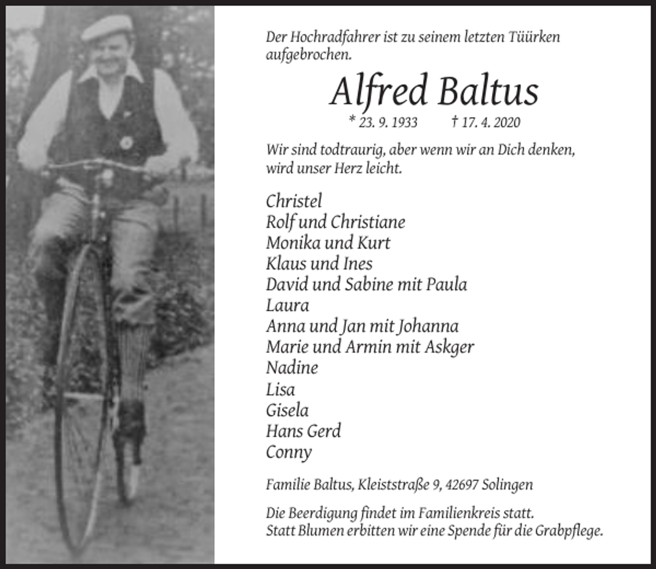 <p>Der Hochradfahrer ist zu seinem letzten Tüürken<br />aufgebrochen.</p><p>Alfred Baltus<br />* 23. 9. 1933</p><p>† 17. 4. 2020</p><p>Wir sind todtraurig, aber wenn wir an Dich denken,<br />wird unser Herz leicht.</p><p>Christel<br />Rolf und Christiane<br />Monika und Kurt<br />Klaus und Ines<br />David und Sabine mit Paula<br />Laura<br />Anna und Jan mit Johanna<br />Marie und Armin mit Askger<br />Nadine<br />Lisa<br />Gisela<br />Hans Gerd<br />Conny<br />Familie Baltus, Kleiststraße 9, 42697 Solingen<br />Die Beerdigung findet im Familienkreis statt.<br />Statt Blumen erbitten wir eine Spende für die Grabpflege.</p>