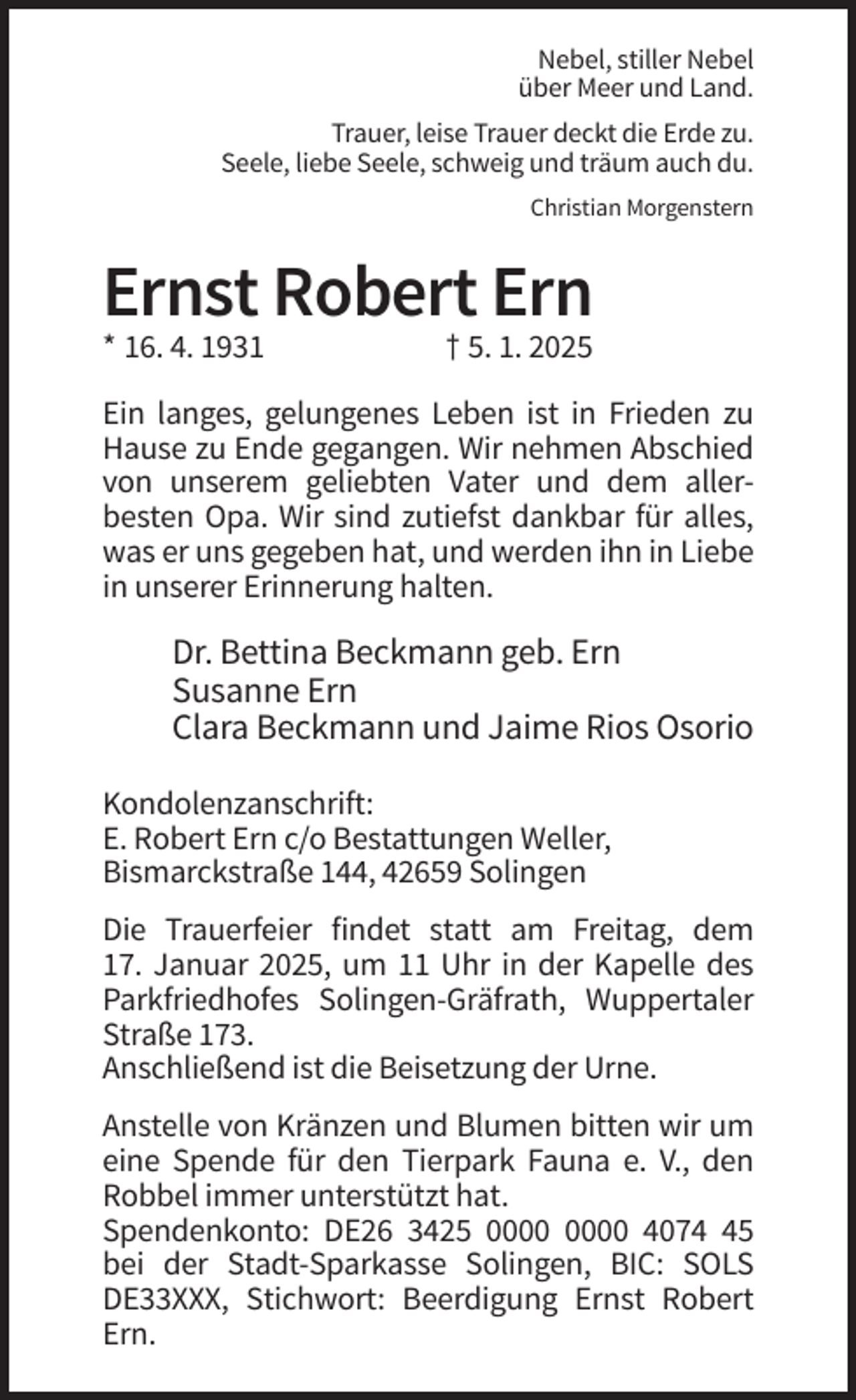 <p>Nebel, stiller Nebel<br />über Meer und Land.<br />Trauer, leise Trauer deckt die Erde zu.<br />Seele, liebe Seele, schweig und träum auch du.<br />Christian Morgenstern</p>
<p>Ernst Robert Ern<br />* 16. 4. 1931</p>
<p>† 5. 1. 2025</p>
<p>Ein langes, gelungenes Leben ist in Frieden zu<br />Hause zu Ende gegangen. Wir nehmen Abschied<br />von unserem geliebten Vater und dem allerbesten Opa. Wir sind zutiefst dankbar für alles,<br />was er uns gegeben hat, und werden ihn in Liebe<br />in unserer Erinnerung halten.</p>
<p>Dr. Bettina Beckmann geb. Ern<br />Susanne Ern<br />Clara Beckmann und Jaime Rios Osorio<br />Kondolenzanschrift:<br />E. Robert Ern c/o Bestattungen Weller,<br />Bismarckstraße 144, 42659 Solingen<br />Die Trauerfeier findet statt am Freitag, dem<br />17. Januar 2025, um 11 Uhr in der Kapelle des<br />Parkfriedhofes Solingen-Gräfrath, Wuppertaler<br />Straße 173.<br />Anschließend ist die Beisetzung der Urne.<br />Anstelle von Kränzen und Blumen bitten wir um<br />eine Spende für den Tierpark Fauna e. V., den<br />Robbel immer unterstützt hat.<br />Spendenkonto: DE26 3425 4075<br />bei der Stadt-Sparkasse Solingen, BIC: SOLS<br />DE33XXX, Stichwort: Beerdigung Ernst Robert<br />Ern.</p>