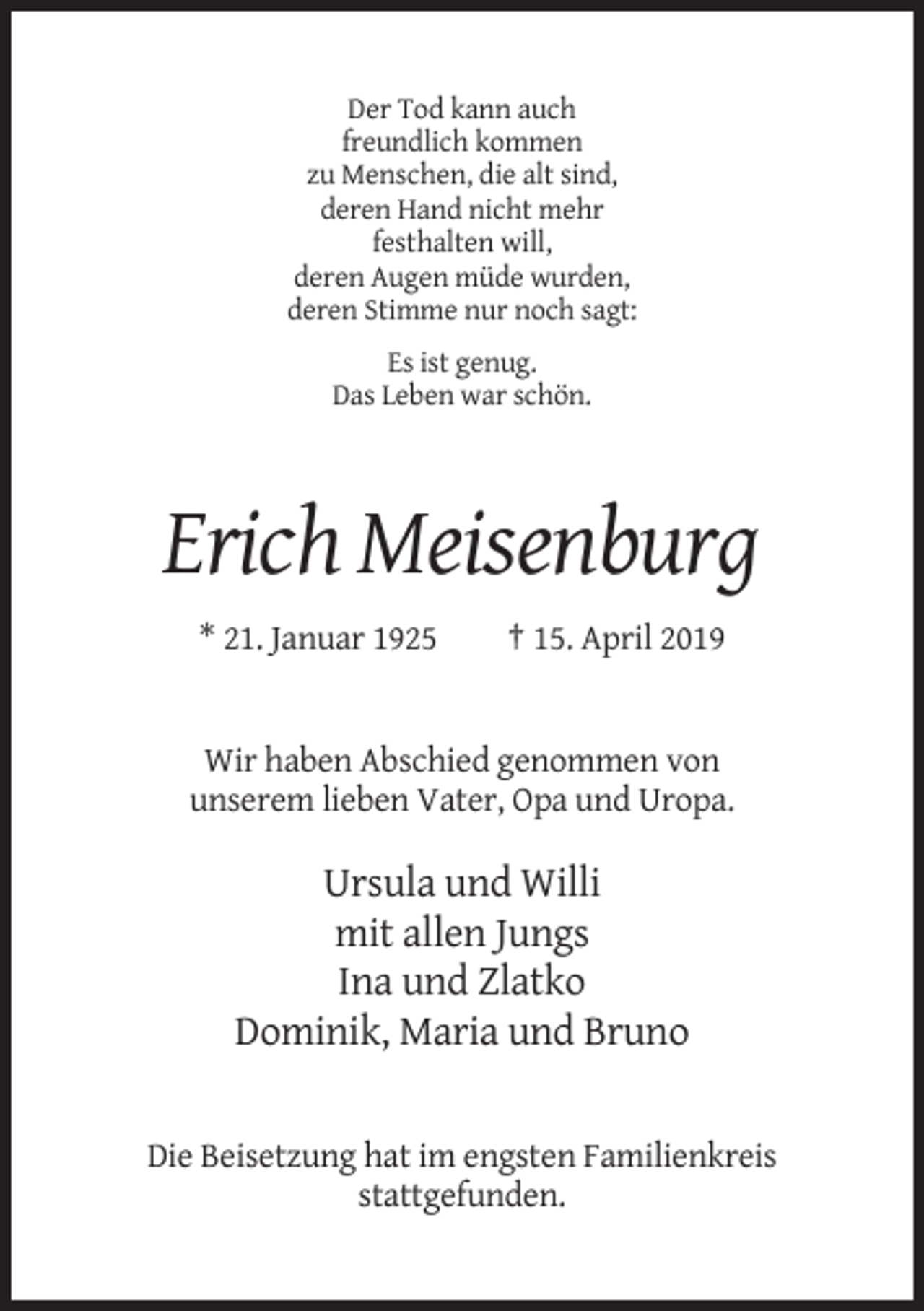<p>Der Tod kann auch<br />freundlich kommen<br />zu Menschen, die alt sind,<br />deren Hand nicht mehr<br />festhalten will,<br />deren Augen müde wurden,<br />deren Stimme nur noch sagt:<br />Es ist genug.<br />Das Leben war schön.</p><p>Erich Meisenburg<br />* 21. Januar 1925</p><p>† 15. April 2019</p><p>Wir haben Abschied genommen von<br />unserem lieben Vater, Opa und Uropa.</p><p>Ursula und Willi<br />mit allen Jungs<br />Ina und Zlatko<br />Dominik, Maria und Bruno</p><p>Die Beisetzung hat im engsten Familienkreis<br />stattgefunden.</p>