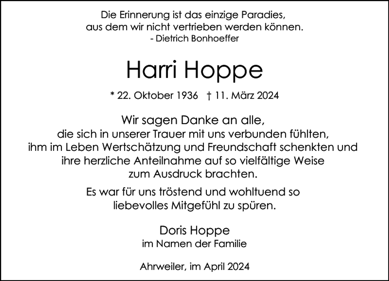 <p>Die Erinnerung ist das einzige Paradies,<br />aus dem wir nicht vertrieben werden können.<br />- Dietrich Bonhoeffer</p><p>Harri Hoppe<br />* 22. Oktober 1936 † 11. März 2024</p><p>Wir sagen Danke an alle,</p><p>die sich in unserer Trauer mit uns verbunden fühlten,<br />ihm im Leben Wertschätzung und Freundschaft schenkten und<br />ihre herzliche Anteilnahme auf so vielfältige Weise<br />zum Ausdruck brachten.<br />Es war für uns tröstend und wohltuend so<br />liebevolles Mitgefühl zu spüren.</p><p>Doris Hoppe</p><p>im Namen der Familie<br />Ahrweiler, im April 2024</p>