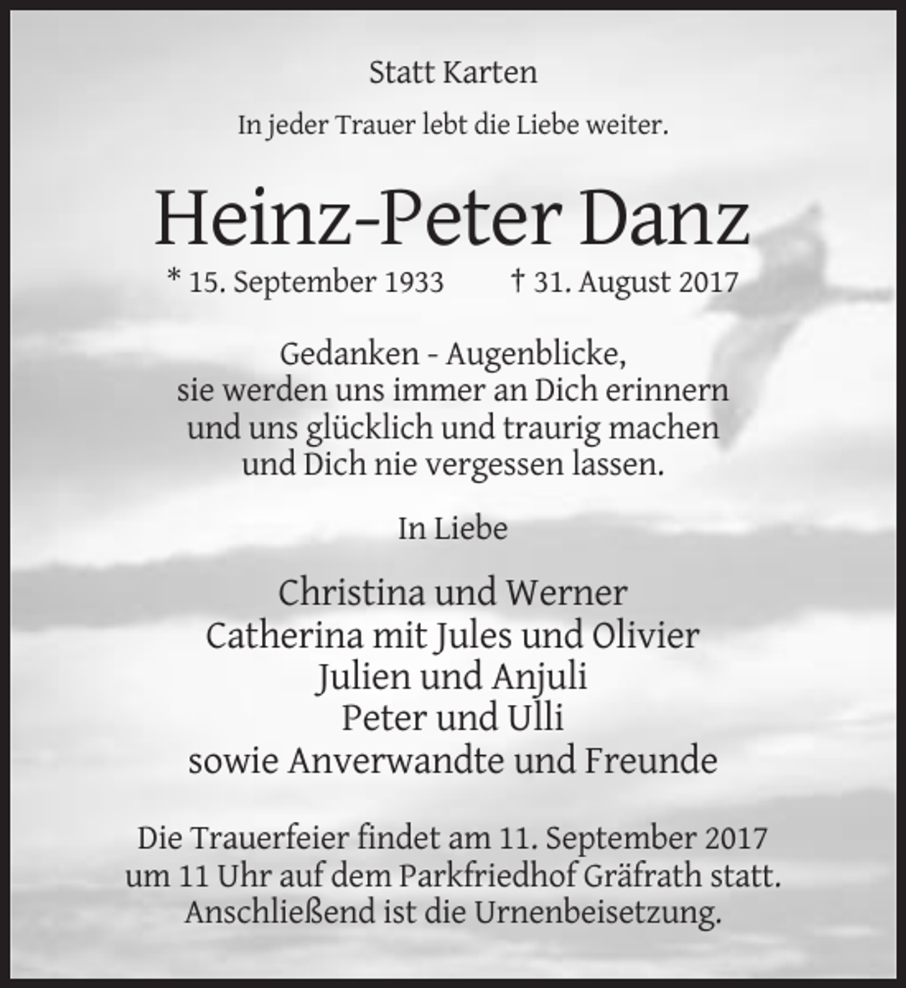<p>Statt Karten<br />In jeder Trauer lebt die Liebe weiter.</p><p>Heinz-Peter Danz<br />* 15. September 1933</p><p>† 31. August 2017</p><p>Gedanken - Augenblicke,<br />sie werden uns immer an Dich erinnern<br />und uns glücklich und traurig machen<br />und Dich nie vergessen lassen.<br />In Liebe</p><p>Christina und Werner<br />Catherina mit Jules und Olivier<br />Julien und Anjuli<br />Peter und Ulli<br />sowie Anverwandte und Freunde<br />Die Trauerfeier findet am 11. September 2017<br />um 11 Uhr auf dem Parkfriedhof Gräfrath statt.<br />Anschließend ist die Urnenbeisetzung.</p>