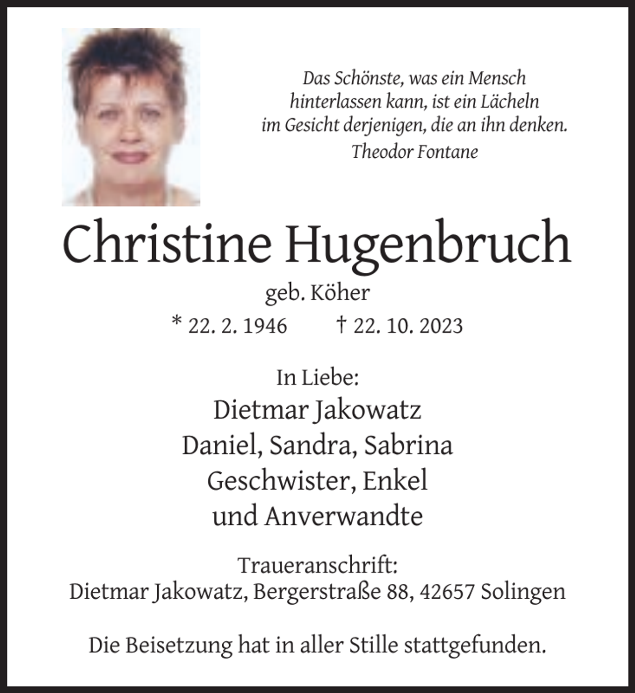 <p>Das Schönste, was ein Mensch<br />hinterlassen kann, ist ein Lächeln<br />im Gesicht derjenigen, die an ihn denken.<br />Theodor Fontane</p><p>Christine Hugenbruch<br />geb. Köher<br />* 22. 2. 1946<br />† 22. 10. 2023<br />In Liebe:</p><p>Dietmar Jakowatz<br />Daniel, Sandra, Sabrina<br />Geschwister, Enkel<br />und Anverwandte<br />Traueranschrift:<br />Dietmar Jakowatz, Bergerstraße 88, 42657 Solingen<br />Die Beisetzung hat in aller Stille stattgefunden.</p>