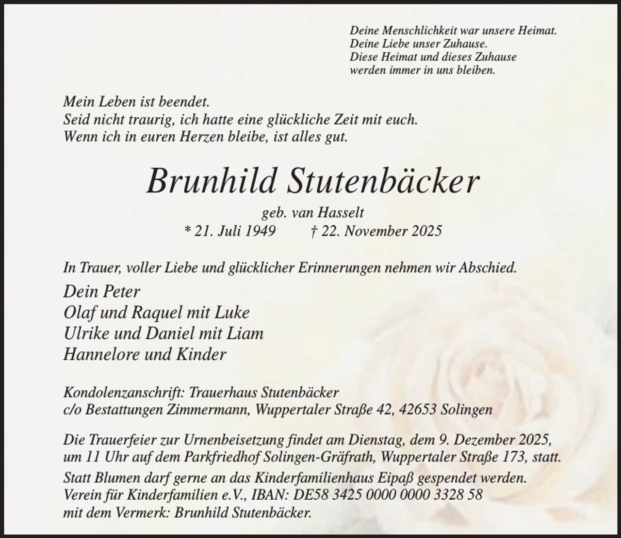 <p>Deine Menschlichkeit war unsere Heimat.<br />Deine Liebe unser Zuhause.<br />Diese Heimat und dieses Zuhause<br />werden immer in uns bleiben.</p><p>Mein Leben ist beendet.<br />Seid nicht traurig, ich hatte eine glückliche Zeit mit euch.<br />Wenn ich in euren Herzen bleibe, ist alles gut.</p><p>Brunhild Stutenbäcker<br />geb. van Hasselt<br />* 21. Juli 1949<br />† 22. November 2025<br />In Trauer, voller Liebe und glücklicher Erinnerungen nehmen wir Abschied.</p><p>Dein Peter<br />Olaf und Raquel mit Luke<br />Ulrike und Daniel mit Liam<br />Hannelore und Kinder<br />Kondolenzanschrift: Trauerhaus Stutenbäcker<br />c/o Bestattungen Zimmermann, Wuppertaler Straße 42, 42653 Solingen<br />Die Trauerfeier zur Urnenbeisetzung findet am Dienstag, dem 9. Dezember 2025,<br />um 11 Uhr auf dem Parkfriedhof Solingen-Gräfrath, Wuppertaler Straße 173, statt.<br />Statt Blumen darf gerne an das Kinderfamilienhaus Eipaß gespendet werden.<br />Verein für Kinderfamilien e.V., IBAN: DE58 3425 3328 58<br />mit dem Vermerk: Brunhild Stutenbäcker.</p>