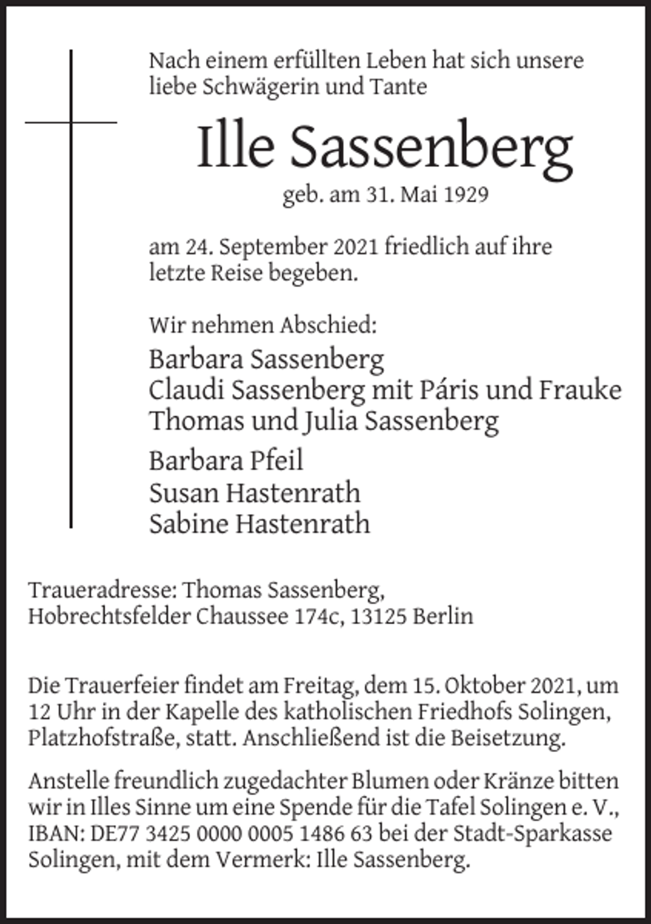 <p>Nach einem erfüllten Leben hat sich unsere<br />liebe Schwägerin und Tante</p><p>Ille Sassenberg<br />geb. am 31. Mai 1929<br />am 24. September 2021 friedlich auf ihre<br />letzte Reise begeben.<br />Wir nehmen Abschied:</p><p>Barbara Sassenberg<br />Claudi Sassenberg mit Páris und Frauke<br />Thomas und Julia Sassenberg<br />Barbara Pfeil<br />Susan Hastenrath<br />Sabine Hastenrath<br />Traueradresse: Thomas Sassenberg,<br />Hobrechtsfelder Chaussee 174c, 13125 Berlin<br />Die Trauerfeier findet am Freitag, dem 15. Oktober 2021, um<br />12 Uhr in der Kapelle des katholischen Friedhofs Solingen,<br />Platzhofstraße, statt. Anschließend ist die Beisetzung.<br />Anstelle freundlich zugedachter Blumen oder Kränze bitten<br />wir in Illes Sinne um eine Spende für die Tafel Solingen e. V.,<br />IBAN: DE77 3425 05 1483 bei der Stadt-Sparkasse<br />Solingen, mit dem Vermerk: Ille Sassenberg.</p>