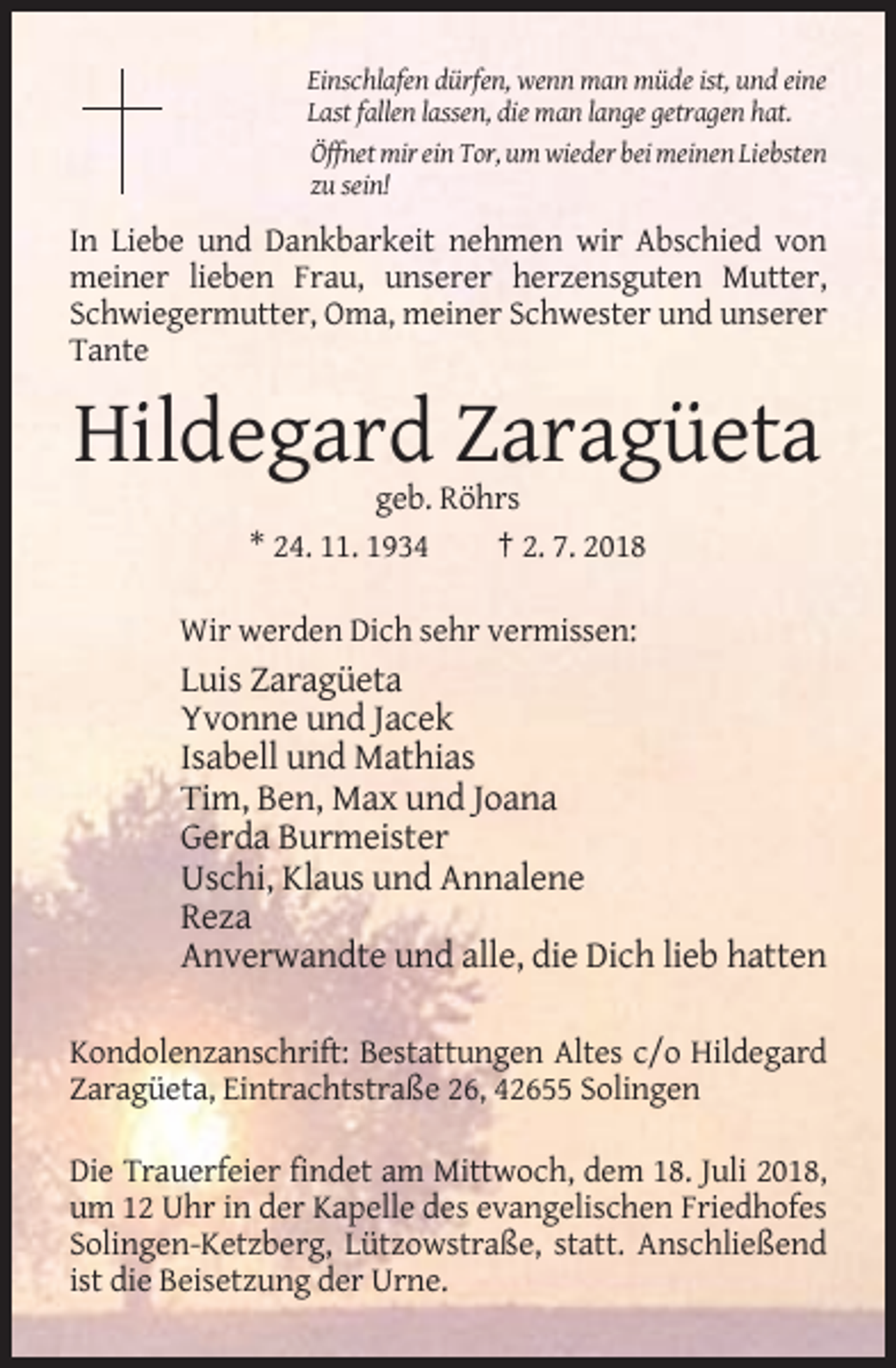 <p>Einschlafen dürfen, wenn man müde ist, und eine<br />Last fallen lassen, die man lange getragen hat.<br />Öffnet mir ein Tor, um wieder bei meinen Liebsten<br />zu sein!</p><p>In Liebe und Dankbarkeit nehmen wir Abschied von<br />meiner lieben Frau, unserer herzensguten Mutter,<br />Schwiegermutter, Oma, meiner Schwester und unserer<br />Tante</p><p>Hildegard Zaragüeta<br />geb. Röhrs<br />* 24. 11. 1934<br />† 2. 7. 2018<br />Wir werden Dich sehr vermissen:</p><p>Luis Zaragüeta<br />Yvonne und Jacek<br />Isabell und Mathias<br />Tim, Ben, Max und Joana<br />Gerda Burmeister<br />Uschi, Klaus und Annalene<br />Reza<br />Anverwandte und alle, die Dich lieb hatten<br />Kondolenzanschrift: Bestattungen Altes c/o Hildegard<br />Zaragüeta, Eintrachtstraße 26, 42655 Solingen<br />Die Trauerfeier findet am Mittwoch, dem 18. Juli 2018,<br />um 12 Uhr in der Kapelle des evangelischen Friedhofes<br />Solingen-Ketzberg, Lützowstraße, statt. Anschließend<br />ist die Beisetzung der Urne.</p>