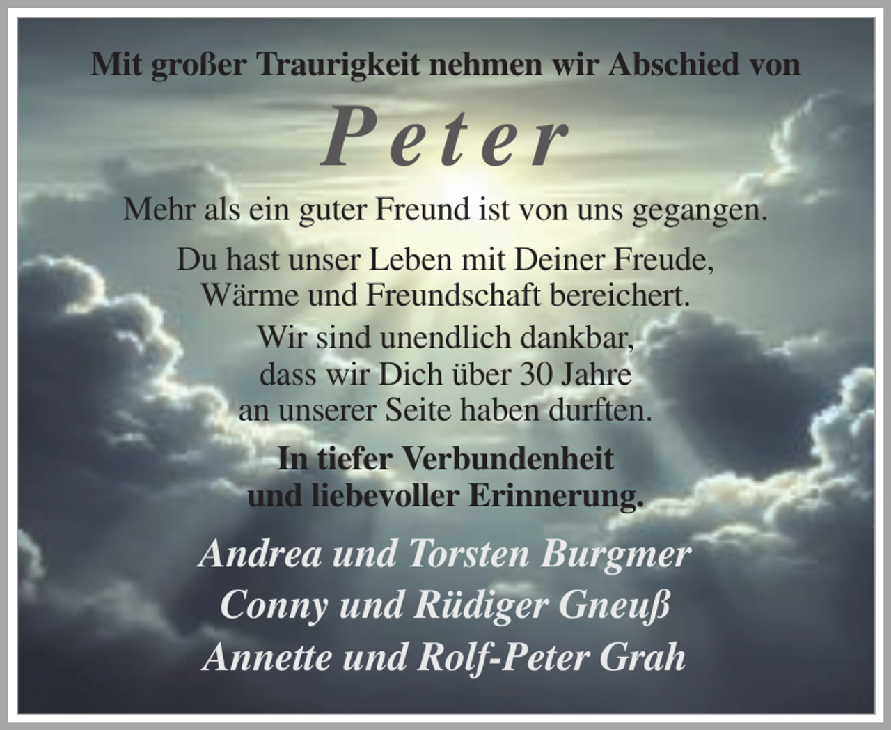 <p>Mit großer Traurigkeit nehmen wir Abschied von</p><p>Peter<br />Mehr als ein guter Freund ist von uns gegangen.<br />Du hast unser Leben mit Deiner Freude,<br />Wärme und Freundschaft bereichert.<br />Wir sind unendlich dankbar,<br />dass wir Dich über 30 Jahre<br />an unserer Seite haben durften.<br />In tiefer Verbundenheit<br />und liebevoller Erinnerung.</p><p>Andrea und Torsten Burgmer<br />Conny und Rüdiger Gneuß<br />Annette und Rolf-Peter Grah</p>