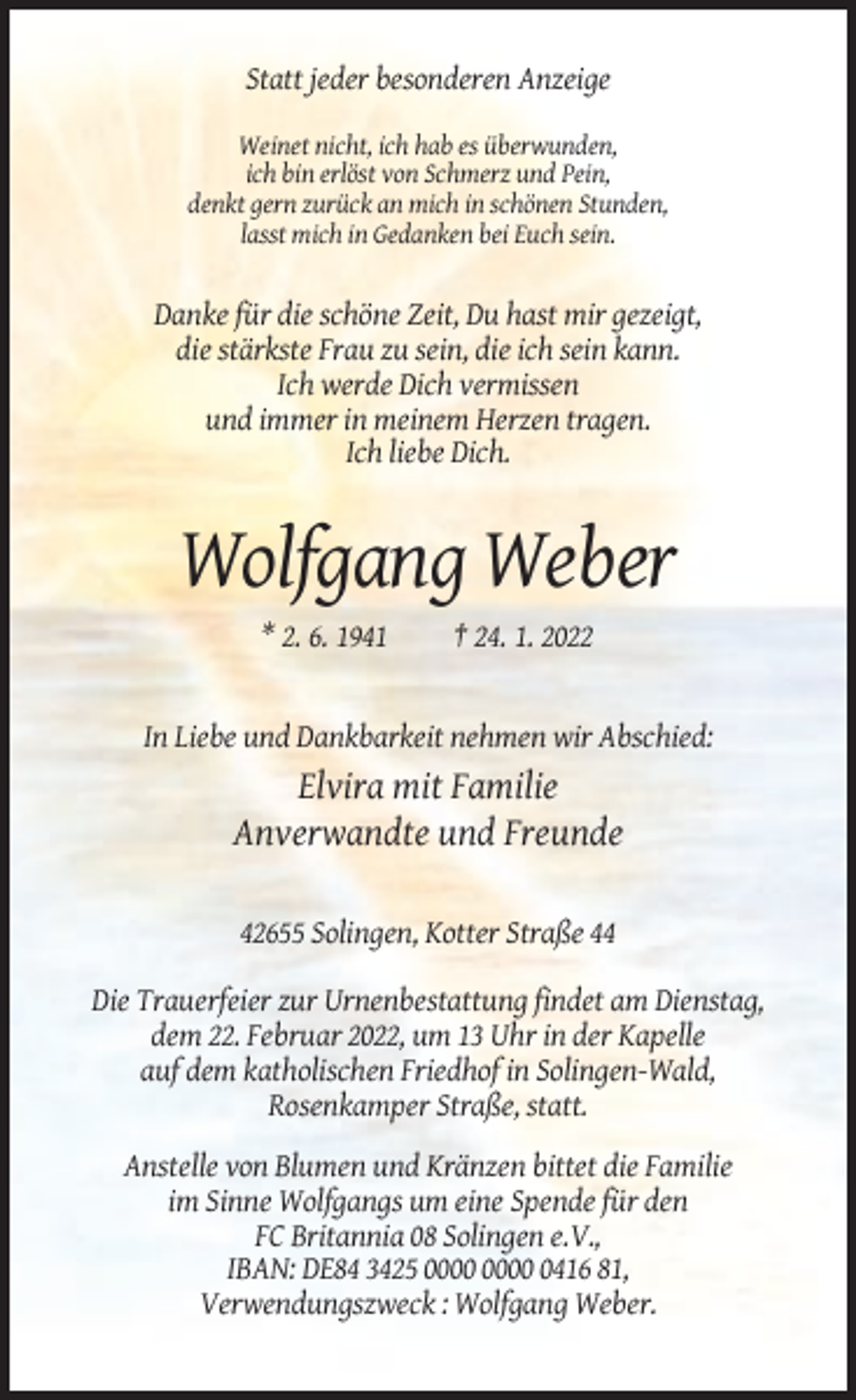 <p>Statt jeder besonderen Anzeige<br />Weinet nicht, ich hab es überwunden,<br />ich bin erlöst von Schmerz und Pein,<br />denkt gern zurück an mich in schönen Stunden,<br />lasst mich in Gedanken bei Euch sein.</p><p>Danke für die schöne Zeit, Du hast mir gezeigt,<br />die stärkste Frau zu sein, die ich sein kann.<br />Ich werde Dich vermissen<br />und immer in meinem Herzen tragen.<br />Ich liebe Dich.</p><p>Wolfgang Weber<br />* 2. 6. 1941</p><p>† 24. 1. 2022</p><p>In Liebe und Dankbarkeit nehmen wir Abschied:</p><p>Elvira mit Familie<br />Anverwandte und Freunde<br />42655 Solingen, Kotter Straße 44<br />Die Trauerfeier zur Urnenbestattung findet am Dienstag,<br />dem 22. Februar 2022, um 13 Uhr in der Kapelle<br />auf dem katholischen Friedhof in Solingen-Wald,<br />Rosenkamper Straße, statt.<br />Anstelle von Blumen und Kränzen bittet die Familie<br />im Sinne Wolfgangs um eine Spende für den<br />FC Britannia 08 Solingen e.V.,<br />IBAN: DE84 3425 0416 81,<br />Verwendungszweck : Wolfgang Weber.</p>