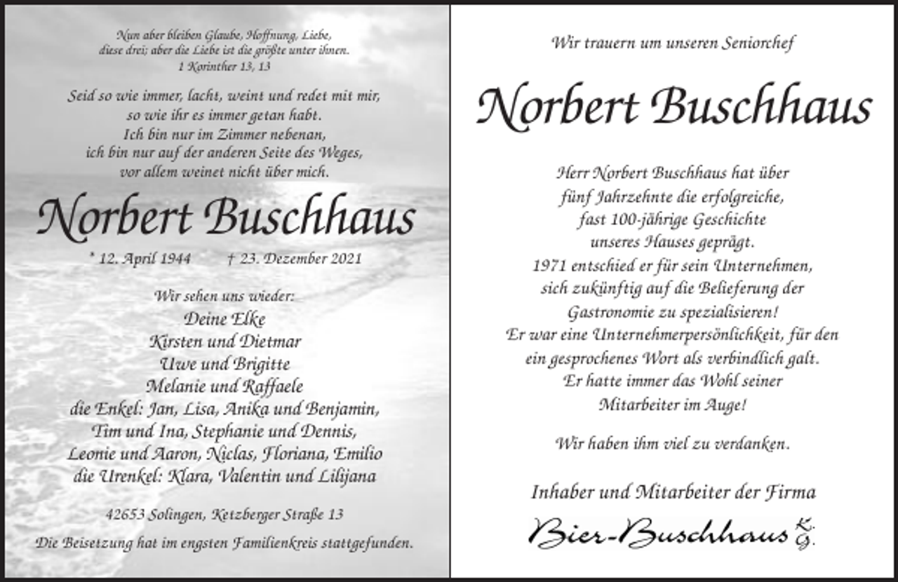 <p>Nun aber bleiben Glaube, Hoffnung, Liebe,<br />diese drei; aber die Liebe ist die größte unter ihnen.<br />1 Korinther 13, 13</p><p>Wir trauern um unseren Seniorchef</p><p>Seid so wie immer, lacht, weint und redet mit mir,<br />so wie ihr es immer getan habt.<br />Ich bin nur im Zimmer nebenan,<br />ich bin nur auf der anderen Seite des Weges,<br />vor allem weinet nicht über mich.</p><p>Norbert Buschhaus</p><p>Norbert Buschhaus<br />* 12. April 1944</p><p>† 23. Dezember 2021</p><p>Wir sehen uns wieder:</p><p>Deine Elke<br />Kirsten und Dietmar<br />Uwe und Brigitte<br />Melanie und Raffaele<br />die Enkel: Jan, Lisa, Anika und Benjamin,<br />Tim und Ina, Stephanie und Dennis,<br />Leonie und Aaron, Niclas, Floriana, Emilio<br />die Urenkel: Klara, Valentin und Lilijana<br />42653 Solingen, Ketzberger Straße 13<br />Die Beisetzung hat im engsten Familienkreis stattgefunden.</p><p>Herr Norbert Buschhaus hat über<br />fünf Jahrzehnte die erfolgreiche,<br />fast 100-jährige Geschichte<br />unseres Hauses geprägt.<br />1971 entschied er für sein Unternehmen,<br />sich zukünftig auf die Belieferung der<br />Gastronomie zu spezialisieren!<br />Er war eine Unternehmerpersönlichkeit, für den<br />ein gesprochenes Wort als verbindlich galt.<br />Er hatte immer das Wohl seiner<br />Mitarbeiter im Auge!<br />Wir haben ihm viel zu verdanken.</p><p>Inhaber und Mitarbeiter der Firma</p>