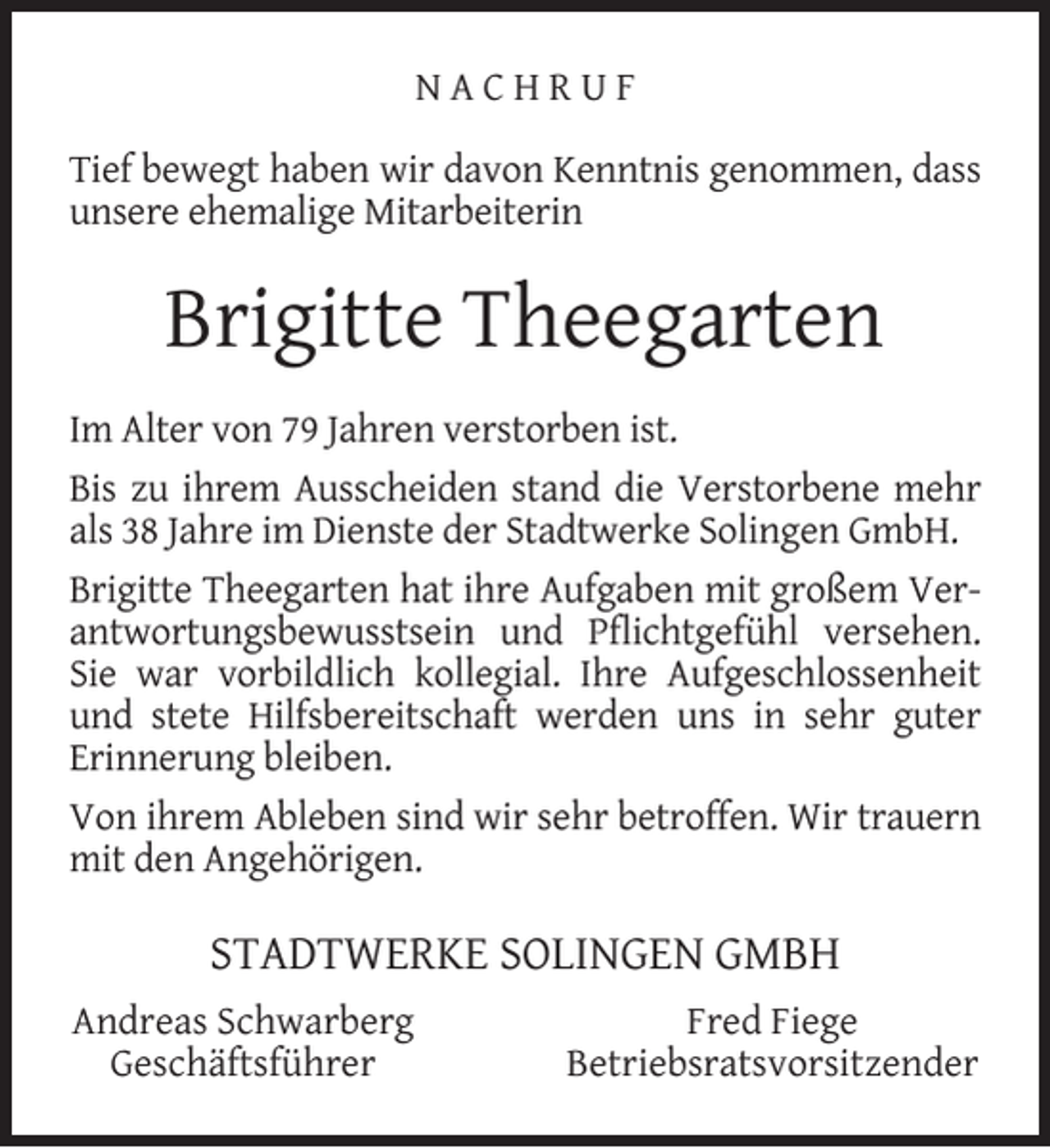 <p>NACHRUF<br />Tief bewegt haben wir davon Kenntnis genommen, dass<br />unsere ehemalige Mitarbeiterin</p><p>Brigitte Theegarten<br />Im Alter von 79 Jahren verstorben ist.<br />Bis zu ihrem Ausscheiden stand die Verstorbene mehr<br />als 38 Jahre im Dienste der Stadtwerke Solingen GmbH.<br />Brigitte Theegarten hat ihre Aufgaben mit großem Verantwortungsbewusstsein und Pﬂichtgefühl versehen.<br />Sie war vorbildlich kollegial. Ihre Aufgeschlossenheit<br />und stete Hilfsbereitschaft werden uns in sehr guter<br />Erinnerung bleiben.<br />Von ihrem Ableben sind wir sehr betroffen. Wir trauern<br />mit den Angehörigen.</p><p>STADTWERKE SOLINGEN GMBH<br />Andreas Schwarberg<br />Geschäftsführer</p><p>Fred Fiege<br />Betriebsratsvorsitzender</p>