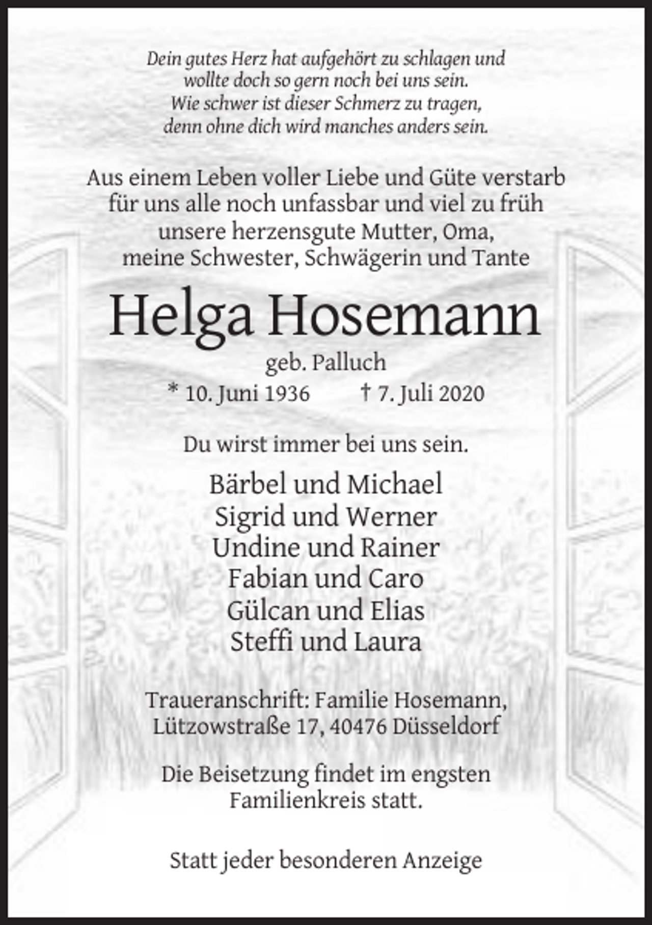 <p>Dein gutes Herz hat aufgehört zu schlagen und<br />wollte doch so gern noch bei uns sein.<br />Wie schwer ist dieser Schmerz zu tragen,<br />denn ohne dich wird manches anders sein.</p><p>Aus einem Leben voller Liebe und Güte verstarb<br />für uns alle noch unfassbar und viel zu früh<br />unsere herzensgute Mutter, Oma,<br />meine Schwester, Schwägerin und Tante</p><p>Helga Hosemann<br />geb. Palluch<br />* 10. Juni 1936<br />† 7. Juli 2020<br />Du wirst immer bei uns sein.</p><p>Bärbel und Michael<br />Sigrid und Werner<br />Undine und Rainer<br />Fabian und Caro<br />Gülcan und Elias<br />Steffi und Laura<br />Traueranschrift: Familie Hosemann,<br />Lützowstraße 17, 40476 Düsseldorf<br />Die Beisetzung findet im engsten<br />Familienkreis statt.<br />Statt jeder besonderen Anzeige</p>