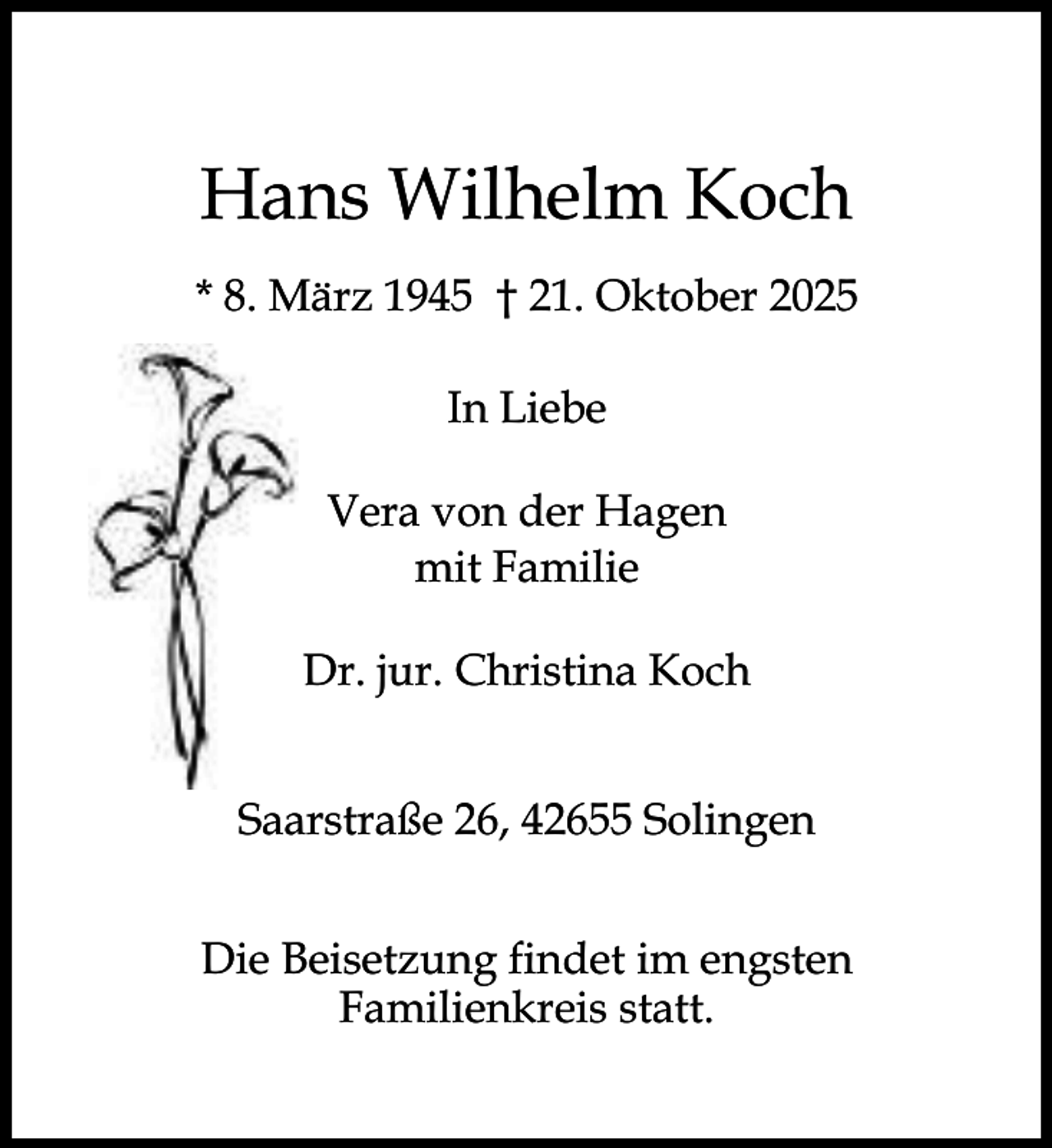 <p>Hans Wilhelm Koch<br />* 8. März 1945 † 21. Oktober 2025<br />In Liebe<br />Vera von der Hagen<br />mit Familie<br />Dr. jur. Christina Koch<br />Saarstraße 26, 42655 Solingen<br />Die Beisetzung findet im engsten<br />Familienkreis statt.</p>